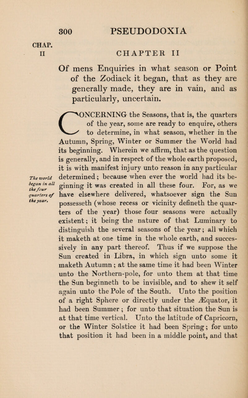 CHAP. II The world began in all the four quarters of the year. CHAPTER II Of mens Enquiries in what season or Point of the Zodiack it began, that as they are generally made, they are in vain, and as particularly, uncertain. CONCERNING the Seasons, that is, the quarters of the year, some are ready to enquire, others to determine, in what season, whether in the Autumn, Spring, Winter or Summer the World had its beginning. Wherein we affirm, that as the question is generally, and in respect of the whole earth proposed, it is with manifest inj ury unto reason in any particular determined; because when ever the world had its be¬ ginning it was created in all these four. For, as we have elsewhere delivered, whatsoever sign the Sun possesseth (whose recess or vicinity defineth the quar¬ ters of the year) those four seasons were actually existent; it being the nature of that Luminary to distinguish the several seasons of the year; all which it maketh at one time in the whole earth, and succes¬ sively in any part thereof. Thus if we suppose the Sun created in Libra, in which sign unto some it maketh Autumn; at the same time it had been Winter unto the Northern-pole, for unto them at that time the Sun beginneth to be invisible, and to shew it self again unto the Pole of the South. Unto the position of a right Sphere or directly under the ^Equator, it had been Summer; for unto that situation the Sun is at that time vertical. Unto the latitude of Capricorn, or the Winter Solstice it had been Spring; for unto that position it had been in a middle point, and that