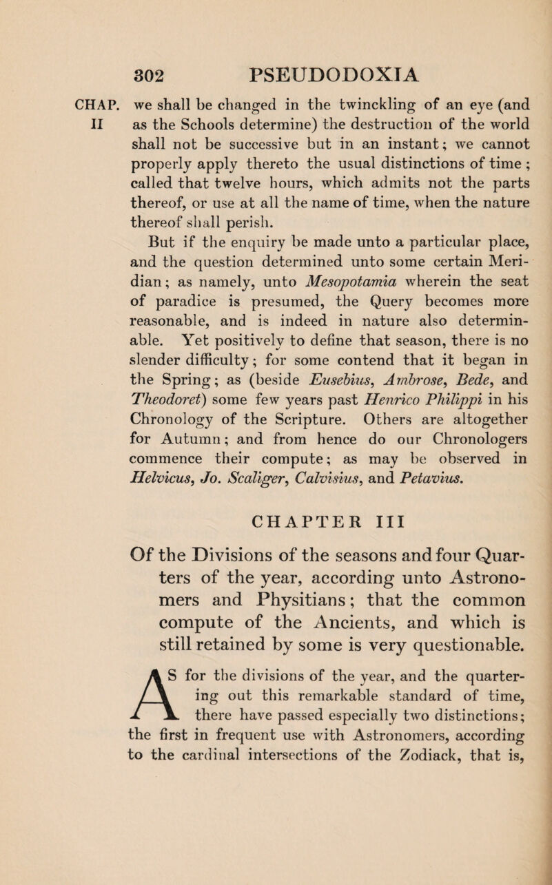 CHAP, we shall be changed in the twinckling of an eye (and II as the Schools determine) the destruction of the world shall not be successive but in an instant; we cannot properly apply thereto the usual distinctions of time ; called that twelve hours, which admits not the parts thereof, or use at all the name of time, when the nature thereof shall perish. But if the enquiry be made unto a particular place, and the question determined unto some certain Meri¬ dian ; as namely, unto Mesopotamia wherein the seat of paradice is presumed, the Query becomes more reasonable, and is indeed in nature also determin¬ able. Yet positively to define that season, there is no slender difficulty; for some contend that it began in the Spring; as (beside Eusebius, Ambrose, Bede, and Theodoret) some few years past Henrico Philippi in his Chronology of the Scripture. Others are altogether for Autumn; and from hence do our Chronologers commence their compute; as may be observed in Helvicus, Jo. Scaliger, Calvisius, and Petavius. CHAPTER III Of the Divisions of the seasons and four Quar¬ ters of the year, according unto Astrono¬ mers and Physitians; that the common compute of the Ancients, and which is still retained by some is very questionable. A S for the divisions of the year, and the quarter- / \ ing out this remarkable standard of time, A 3L. there have passed especially two distinctions; the first in frequent use with Astronomers, according to the cardinal intersections of the Zodiack, that is,