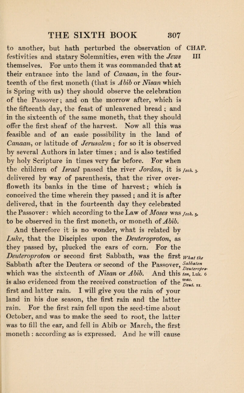 to another, but hath perturbed the observation of CHAP, festivities and statary Solemnities, even with the Jews III themselves. For unto them it was commanded that at their entrance into the land of Canaan, in the four¬ teenth of the first moneth (that is Abib or Nisan which is Spring with us) they should observe the celebration of the Passover; and on the morrow after, which is the fifteenth day, the feast of unleavened bread ; and in the sixteenth of the same moneth, that they should offer the first sheaf of the harvest. Now all this was feasible and of an easie possibility in the land of Canaan, or latitude of Jerusalem; for so it is observed by several Authors in later times ; and is also testified by holy Scripture in times very far before. For when the children of Israel passed the river Jordan, it is josh. 3. delivered by way of parenthesis, that the river over- floweth its banks in the time of harvest; which is conceived the time wherein they passed; and it is after delivered, that in the fourteenth day they celebrated the Passover: which according to the Law of Moses was josh. 5. to be observed in the first moneth, or moneth of Abib. And therefore it is no wonder, what is related by Luke, that the Disciples upon the Deuteroproton, as they passed by, plucked the ears of corn. For the Deuteroproton or second first Sabbath, was the first what the Sabbath after the Deutera or second of the Passover, spbhaton Deuierofiro* which was the sixteenth of Nisan or Abib. And this ton, Luk. 6 is also evidenced from the received construction of the w^ut first and latter rain. I will give you the rain of your land in his due season, the first rain and the latter rain. For the first rain fell upon the seed-time about October, and was to make the seed to root, the latter was to fill the ear, and fell in Abib or March, the first moneth : according as is expressed. And he will cause