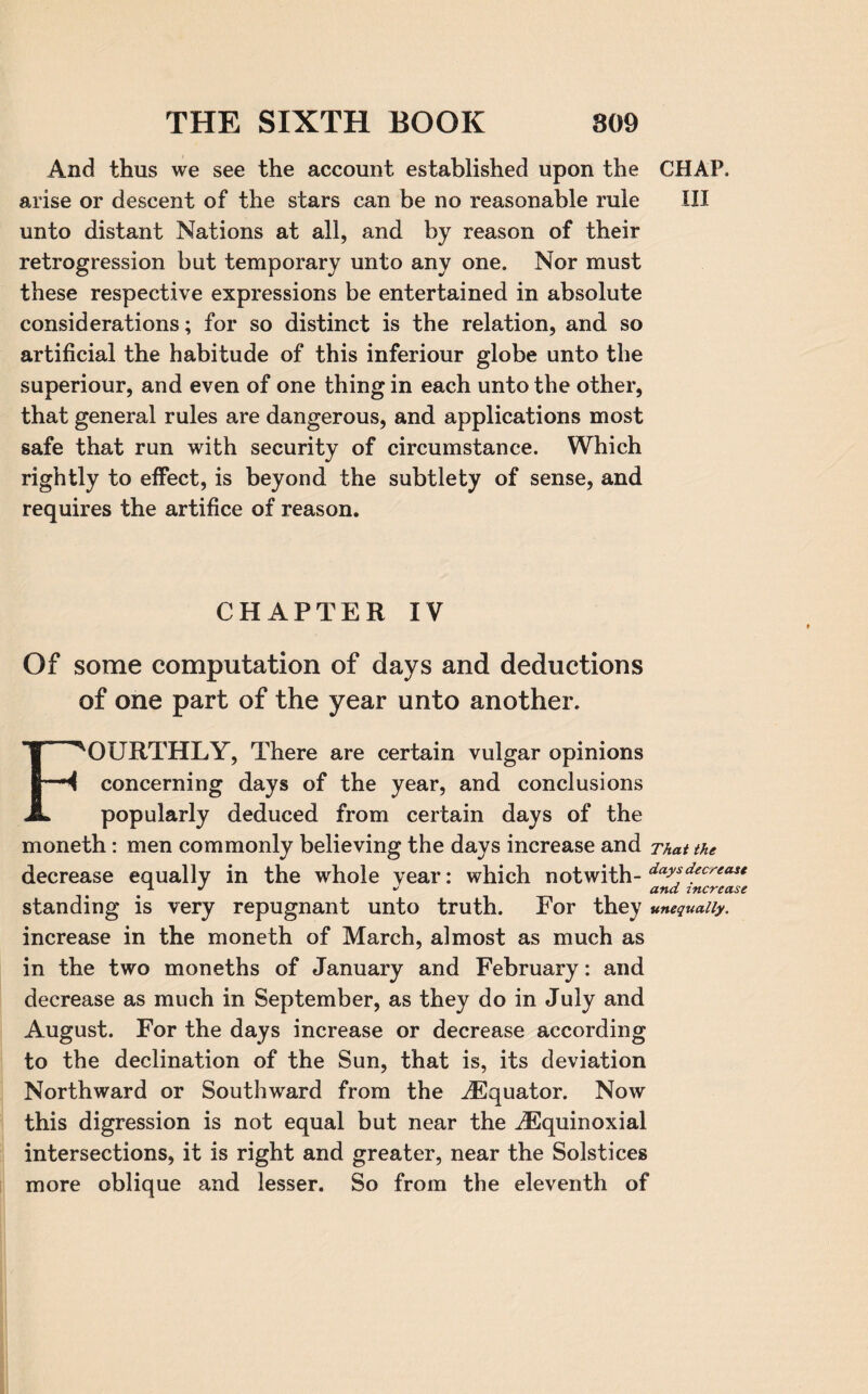 And thus we see the account established upon the CHAP, arise or descent of the stars can be no reasonable rule III unto distant Nations at all, and by reason of their retrogression but temporary unto any one. Nor must these respective expressions be entertained in absolute considerations; for so distinct is the relation, and. so artificial the habitude of this inferiour globe unto the superiour, and even of one thing in each unto the other, that general rules are dangerous, and applications most safe that run with security of circumstance. Which rightly to effect, is beyond the subtlety of sense, and requires the artifice of reason. CHAPTER IV Of some computation of days and deductions of one part of the year unto another. FOURTHLY, There are certain vulgar opinions concerning days of the year, and conclusions popularly deduced from certain days of the moneth: men commonly believing the days increase and That the decrease equally in the whole year: which notwith- days,decreau . 1 J J ana increase standing is very repugnant unto truth. For they unequally. increase in the moneth of March, almost as much as in the two moneths of January and February: and decrease as much in September, as they do in July and August. For the days increase or decrease according to the declination of the Sun, that is, its deviation Northward or Southward from the ^Equator. Now this digression is not equal but near the iEquinoxial intersections, it is right and greater, near the Solstices more oblique and lesser. So from the eleventh of