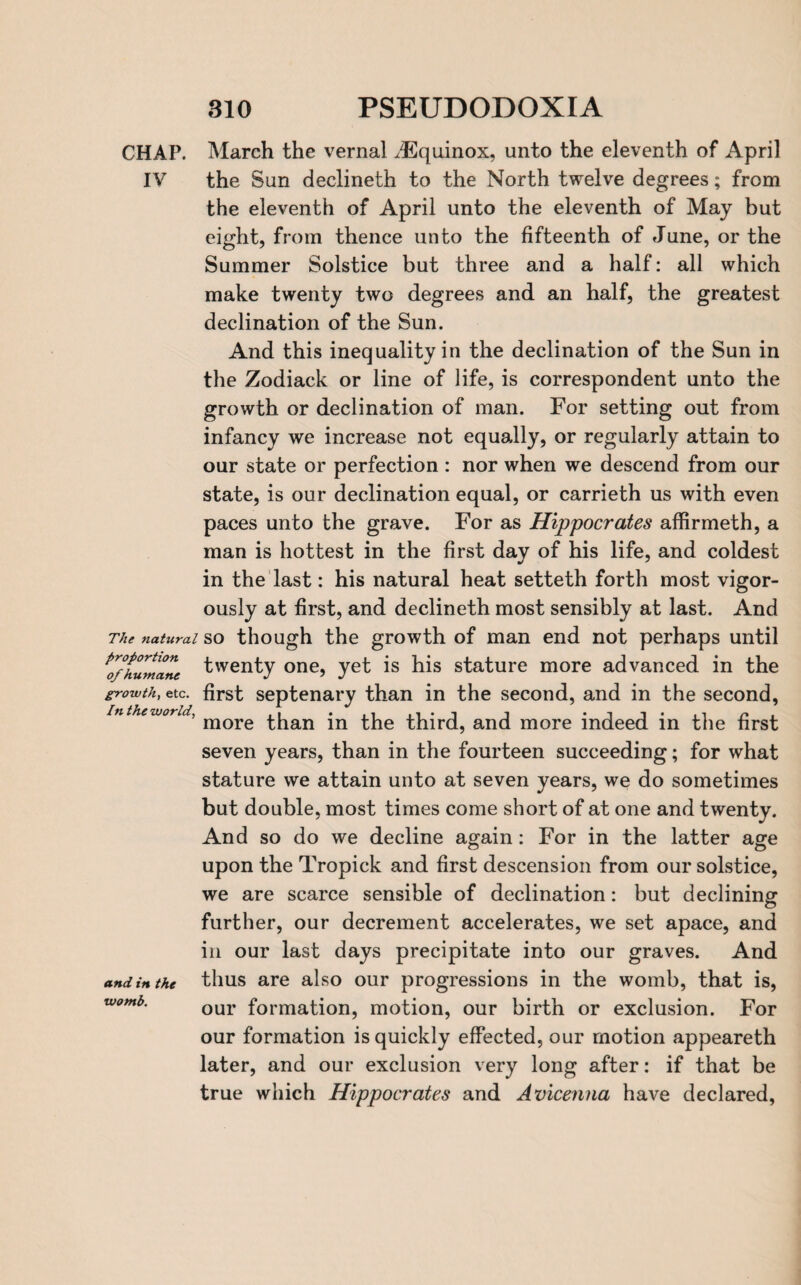 CHAP. March the vernal ^Equinox, unto the eleventh of April IV the Sun declineth to the North twelve degrees; from the eleventh of April unto the eleventh of May but eight, from thence unto the fifteenth of June, or the Summer Solstice but three and a half: all which make twenty two degrees and an half, the greatest declination of the Sun. And this inequality in the declination of the Sun in the Zodiack or line of life, is correspondent unto the growth or declination of man. For setting out from infancy we increase not equally, or regularly attain to our state or perfection : nor when we descend from our state, is our declination equal, or carrieth us with even paces unto the grave. For as Hippocrates affirmeth, a man is hottest in the first day of his life, and coldest in the last: his natural heat setteth forth most vigor¬ ously at first, and declineth most sensibly at last. And The natural so though the growth of man end not perhaps until ^o/humane t'venty one, yet is his stature more advanced in the growth, etc. first septenary than in the second, and in the second, in the world, mQre jn third, and more indeed in the first seven years, than in the fourteen succeeding; for what stature we attain unto at seven years, we do sometimes but double, most times come short of at one and twenty. And so do we decline again: For in the latter age upon the Tropick and first descension from our solstice, we are scarce sensible of declination: but declining further, our decrement accelerates, we set apace, and in our last days precipitate into our graves. And and in the thus are also our progressions in the womb, that is, womb. 0ur formation, motion, our birth or exclusion. For our formation is quickly effected, our motion appeareth later, and our exclusion very long after: if that be true which Hippocrates and Avicenna have declared,