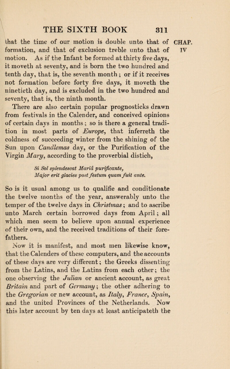 that the time of our motion is double unto that of formation, and that of exclusion treble unto that of motion. As if the Infant be formed at thirty five days, it moveth at seventy, and is born the two hundred and tenth day, that is, the seventh month ; or if it receives not formation before forty five days, it moveth the ninetieth day, and is excluded in the two hundred and seventy, that is, the ninth month. There are also certain popular prognosticks drawn from festivals in the Calender, and conceived opinions of certain days in months ; so is there a general tradi¬ tion in most parts of Europe, that inferreth the coldness of succeeding winter from the shining of the Sun upon Candlemas day, or the Purification of the Virgin Mary, according to the proverbial distich, Si Sol splendescat Maria purificante, Major erit glacies post festum quamfuit ante. So is it usual among us to qualifie and conditionate the twelve months of the year, answerably unto the temper of the twelve days in Christmas; and to ascribe unto March certain borrowed days from April; all which men seem to believe upon annual experience of their own, and the received traditions of their fore¬ fathers. Now it is manifest, and most men likewise know, that the Calenders of these computers, and the accounts of these days are very different; the Greeks dissenting from the Latins, and the Latins from each other; the one observing the Julian or ancient account, as great Britain and part of Germany; the other adhering to the Gregorian or new account, as Italy, France, Spain, and the united Provinces of the Netherlands. Now this later account by ten days at least anticipateth the CHAP. IV