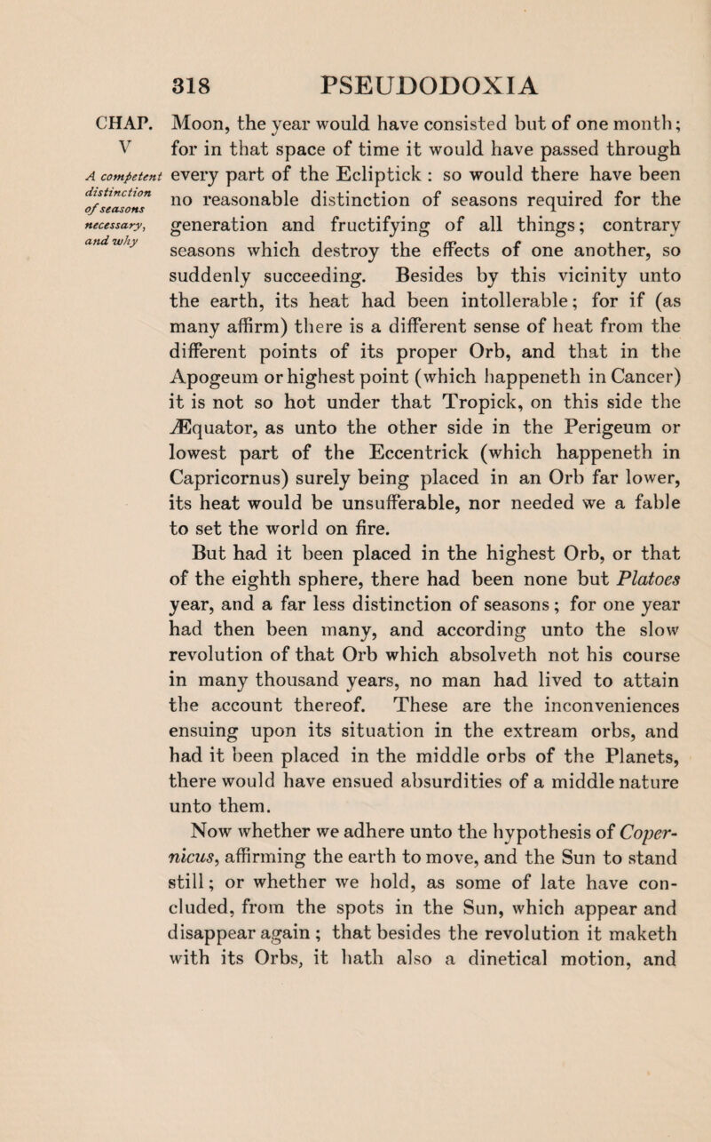 CHAP. V A competent distinction of seasons necessary, and why Moon, the year would have consisted but of one month; for in that space of time it would have passed through every part of the Ecliptick : so would there have been no reasonable distinction of seasons required for the generation and fructifying of all things; contrary seasons which destroy the effects of one another, so suddenly succeeding. Besides by this vicinity unto the earth, its heat had been intolerable; for if (as many affirm) there is a different sense of heat from the different points of its proper Orb, and that in the Apogeum or highest point (which happeneth in Cancer) it is not so hot under that Tropick, on this side the ^Equator, as unto the other side in the Perigeum or lowest part of the Eccentrick (which happeneth in Capricornus) surely being placed in an Orb far lower, its heat would be unsufferable, nor needed we a fable to set the world on fire. But had it been placed in the highest Orb, or that of the eighth sphere, there had been none but Platoes year, and a far less distinction of seasons; for one year had then been many, and according unto the slow revolution of that Orb which absolveth not his course in many thousand years, no man had lived to attain the account thereof. These are the inconveniences ensuing upon its situation in the extream orbs, and had it been placed in the middle orbs of the Planets, there would have ensued absurdities of a middle nature unto them. Now whether we adhere unto the hypothesis of Coper¬ nicus, affirming the earth to move, and the Sun to stand still; or whether we hold, as some of late have con¬ cluded, from the spots in the Sun, which appear and disappear again ; that besides the revolution it maketh with its Orbs, it hath also a dinetical motion, and