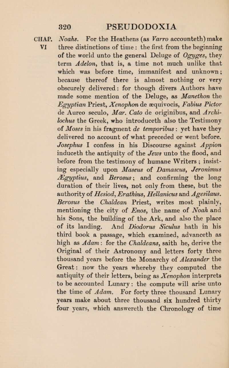 CHAP. Noahs. For the Heathens (as Varro accounteth) make VI three distinctions of time : the first from the beginning of the world unto the general Deluge of Ogyges, they term Adelon, that is, a time not much unlike that which was before time, immanifest and unknown; because thereof there is almost nothing or very obscurely delivered: for though divers Authors have made some mention of the Deluge, as Manethon the Egyptian Priest, Xenophon de asquivocis, Fabius Pictor de Aureo seculo, Mar. Cato de originibus, and Archi¬ lochus the Greek, who introduceth also the Testimony of Moses in his fragment de temporibus : yet have they delivered no account of what preceded or went before. Josephus I confess in his Discourse against Appion induceth the antiquity of the Jews unto the flood, and before from the testimony of humane Writers ; insist¬ ing especially upon Maseus of Damascus, Jeronimus AEgyptius, and Berosus; and confirming the long duration of their lives, not only from these, but the authority of Hesiod, Erathius, Hellanicus and Agesilaus. Berosus the Chaldean Priest, writes most plainly, mentioning the city of Enos, the name of Noah and his Sons, the building of the Ark, and also the place of its landing. And Diodorus Siculus hath in his third book a passage, which examined, advanceth as high as Adam : for the Chaldeans, saith he, derive the Original of their Astronomy and letters forty three thousand years before the Monarchy of Alexander the Great: now the years whereby they computed the antiquity of their letters, being as Xenophon interprets to be accounted Lunary: the compute will arise unto the time of Adam. For forty three thousand Lunary years make about three thousand six hundred thirty four years, which answereth the Chronology of time