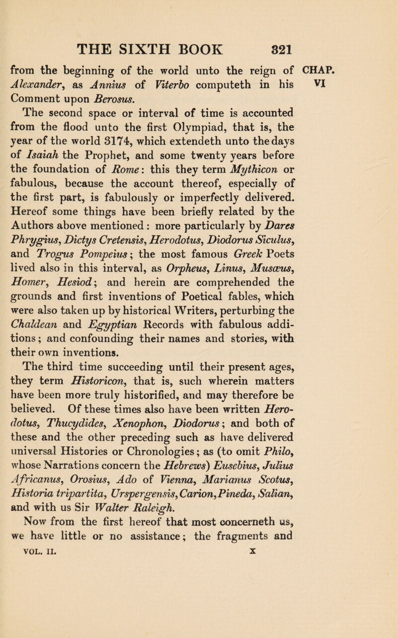 from the beginning of the world unto the reign of CHAP. Alexander, as Annius of Viterbo computeth in his VI Comment upon Berosus. The second space or interval of time is accounted from the flood unto the first Olympiad, that is, the year of the world 3174, which extendeth unto the days of Isaiah the Prophet, and some twenty years before the foundation of Rome: this they term Mythicon or fabulous, because the account thereof, especially of the first part, is fabulously or imperfectly delivered. Hereof some things have been briefly related by the Authors above mentioned : more particularly by Dares Phrygius, Dictys Cretensis, Herodotus, Diodorus Siculus, and Trogus Pompeius; the most famous Greek Poets lived also in this interval, as Orpheus, Linus, Musoeus, Homer, Hesiod; and herein are comprehended the grounds and first inventions of Poetical fables, which were also taken up by historical Writers, perturbing the Chaldean and Egyptian Records with fabulous addi¬ tions ; and confounding their names and stories, with their own inventions. The third time succeeding until their present ages, they term Historicon, that is, such wherein matters have been more truly historified, and may therefore be believed. Of these times also have been written Hero¬ dotus, Thucydides, Xenophon, Diodorus; and both of these and the other preceding such as have delivered universal Histories or Chronologies; as (to omit Philo, whose Narrations concern the Hebrews) Eusebius, Julius Africanus, Orosius, Ado of Vienna, Marianus Scotus, Historia tripartita, Urspergensis, Carion, Pineda, Salian, and with us Sir Walter Raleigh. Now from the first hereof that most concerneth us, we have little or no assistance; the fragments and