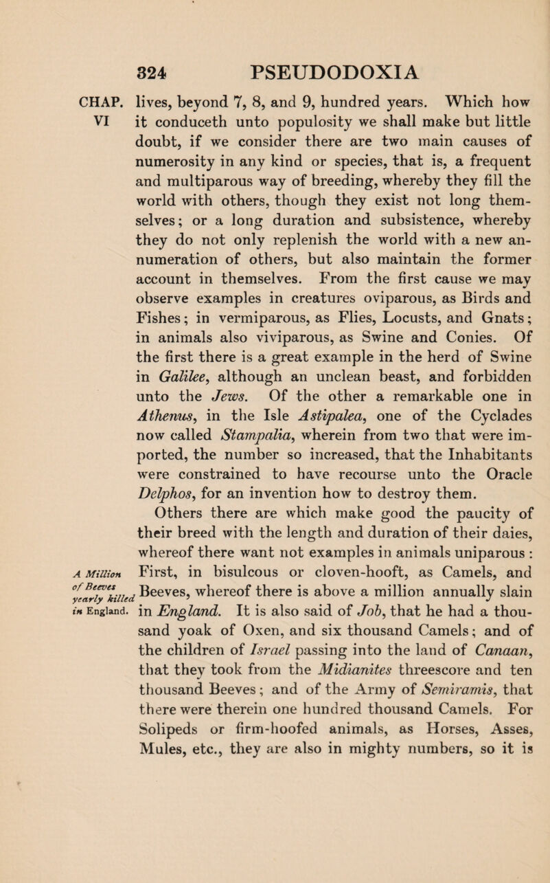 CHAP, lives, beyond 7, 8, and 9, hundred years. Which how VI it conduceth unto populosity we shall make but little doubt, if we consider there are two main causes of numerosity in any kind or species, that is, a frequent and multiparous way of breeding, whereby they fill the world with others, though they exist not long them¬ selves; or a long duration and subsistence, whereby they do not only replenish the world with a new an- numeration of others, but also maintain the former account in themselves. From the first cause we may observe examples in creatures oviparous, as Birds and Fishes; in vermiparous, as Flies, Locusts, and Gnats; in animals also viviparous, as Swine and Conies. Of the first there is a great example in the herd of Swine in Galilee, although an unclean beast, and forbidden unto the Jews. Of the other a remarkable one in Athenus, in the Isle Astipalea, one of the Cyclades now called Stampalia, wherein from two that were im¬ ported, the number so increased, that the Inhabitants were constrained to have recourse unto the Oracle Delphos, for an invention how to destroy them. Others there are which make good the paucity of their breed with the length and duration of their daies, whereof there want not examples in animals uniparous : a Million First, in bisulcous or cloven-hooft, as Camels, and 0y early*killed Beeves, whereof there is above a million annually slain in England, in England. It is also said of Job, that he had a thou¬ sand yoak of Oxen, and six thousand Camels; and of the children of Israel passing into the land of Canaan, that they took from the Midianites threescore and ten thousand Beeves ; and of the Army of Semiramis, that there were therein one hundred thousand Camels. For Solipeds or firm-hoofed animals, as Horses, Asses, Mules, etc., they are also in mighty numbers, so it is