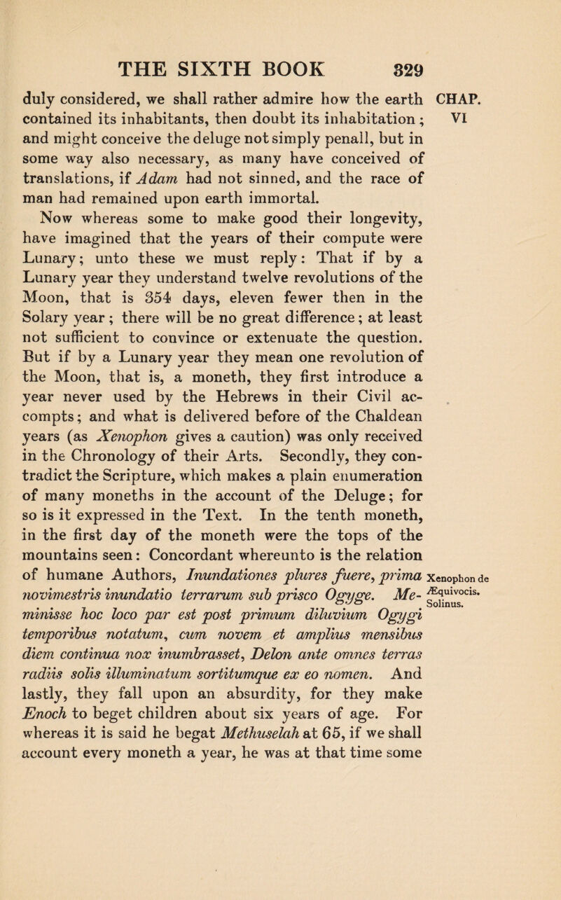 duly considered, we shall rather admire how the earth CHAP, contained its inhabitants, then doubt its inhabitation; VI and might conceive the deluge not simply penall, but in some way also necessary, as many have conceived of translations, if Adam had not sinned, and the race of man had remained upon earth immortal. Now whereas some to make good their longevity, have imagined that the years of their compute were Lunary; unto these we must reply: That if by a Lunary year they understand twelve revolutions of the Moon, that is 354 days, eleven fewer then in the Solary year ; there will be no great difference; at least not sufficient to convince or extenuate the question. But if by a Lunary year they mean one revolution of the Moon, that is, a moneth, they first introduce a year never used by the Hebrews in their Civil ac- compts; and what is delivered before of the Chaldean years (as Xenophon gives a caution) was only received in the Chronology of their Arts. Secondly, they con¬ tradict the Scripture, which makes a plain enumeration of many moneths in the account of the Deluge; for so is it expressed in the Text. In the tenth moneth, in the first day of the moneth were the tops of the mountains seen: Concordant whereunto is the relation of humane Authors, Inundationes plures fuere, prima x*nophonde novimestris inundatio terrarum sub prisco Ogiige. Me- ^?ulvocis* . r oyo * Sohnus. minisse hoc loco par est post primum diluvium Ogygi temporihus notatum, cum novem et amplius mensibus diem continua nooc inumhrasset, Delon ante omnes terras radiis solis illuminatum sortitumque ex eo nomen. And lastly, they fall upon an absurdity, for they make Enoch to beget children about six years of age. For whereas it is said he begat Methuselah at 65, if we shall account every moneth a year, he was at that time some