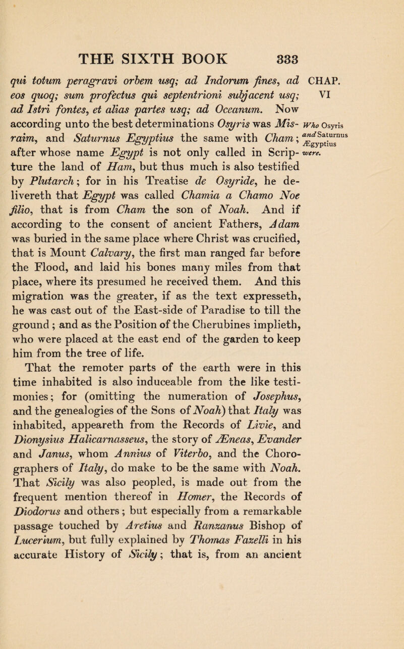 qui totum peragravi orbem usq; ad Indorum fines, ad CHAP. eos quoq; sum profectus qui septentrioni subjacent usq; VI ad Istri fontes, et alias partes usq; ad Oceanum. Now according unto the best determinations Osyris was Mis- who Osyris raim, and Saturnus Egyptius the same with Cham; ^!^spat^nus after whose name Egypt is not only called in Scrip- were. ture the land of Ham, but thus much is also testified by Plutarch; for in his Treatise de Osyride, he de- livereth that Egypt was called Chamia a Charno Noe filio, that is from Cham the son of Noah. And if according to the consent of ancient Fathers, Adam was buried in the same place where Christ was crucified, that is Mount Calvary, the first man ranged far before the Flood, and laid his bones many miles from that place, where its presumed he received them. And this migration was the greater, if as the text expresseth, he was cast out of the East-side of Paradise to till the ground ; and as the Position of the Cherubines implieth, who were placed at the east end of the garden to keep him from the tree of life. That the remoter parts of the earth were in this time inhabited is also induceable from the like testi¬ monies; for (omitting the numeration of Josephus, and the genealogies of the Sons of Noah) that Italy was inhabited, appeareth from the Records of Livie, and Dionysius Halicarnasseus, the story of jEneas, Evander and Janus, whom Annius of Viterbo, and the Choro- graphers of Italy, do make to be the same with Noah. That Sicily was also peopled, is made out from the frequent mention thereof in Homer, the Records of Diodorus and others; but especially from a remarkable passage touched by Aretius and Ranzanus Bishop of Luceriuim, but fully explained by Thomas Fazelli in his accurate History of Sicily; that is, from an ancient