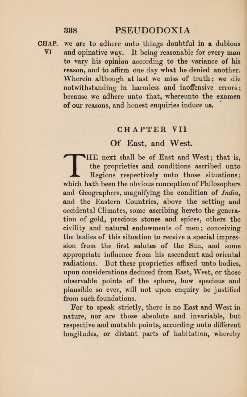 CHAP, we are to adhere unto things doubtful in a dubious VI and opinative way. It being reasonable for every man to vary his opinion according to the variance of his reason, and to affirm one day what he denied another. Wherein although at last we miss of truth; we die notwithstanding in harmless and inoffensive errors; because we adhere unto that, whereunto the examen of our reasons, and honest enquiries induce us. CHAPTER VII Of East, and West. THE next shall be of East and West; that is, the proprieties and conditions ascribed unto Regions respectively unto those situations; which hath been the obvious conception of Philosophers and Geographers, magnifying the condition of India, and the Eastern Countries, above the setting and occidental Climates, some ascribing hereto the genera¬ tion of gold, precious stones and spices, others the civility and natural endowments of men; conceiving the bodies of this situation to receive a special impres¬ sion from the first salutes of the Sun, and some appropriate influence from his ascendent and oriental radiations. But these proprieties affixed unto bodies, upon considerations deduced from East, West, or those observable points of the sphere, how specious and plausible so ever, will not upon enquiry be justified from such foundations. For to speak strictly, there is no East and West in nature, nor are those absolute and invariable, but respective and mutable points, according unto different longitudes, or distant parts of habitation, whereby