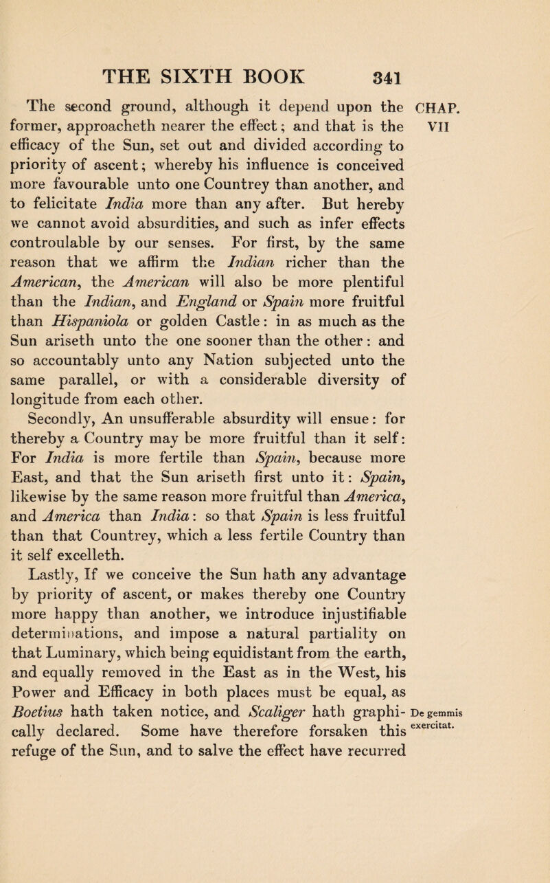 The second ground, although it depend upon the former, approacheth nearer the effect; and that is the efficacy of the Sun, set out and divided according to priority of ascent; whereby his influence is conceived more favourable unto one Countrey than another, and to felicitate India more than any after. But hereby we cannot avoid absurdities, and such as infer effects controulable by our senses. For first, by the same reason that we affirm the Indian richer than the American, the American will also be more plentiful than the Indian, and England or Spain more fruitful than Hispaniola or golden Castle: in as much as the Sun ariseth unto the one sooner than the other: and so accountably unto any Nation subjected unto the same parallel, or with a considerable diversity of longitude from each other. Secondly, An unsufferable absurdity will ensue: for thereby a Country may be more fruitful than it self: For India is more fertile than Spain, because more East, and that the Sun ariseth first unto it: Spain9 likewise by the same reason more fruitful than America, and America than India: so that Spain is less fruitful than that Countrey, which a less fertile Country than it self excelleth. Lastly, If we conceive the Sun hath any advantage by priority of ascent, or makes thereby one Country more happy than another, we introduce injustifiable determinations, and impose a natural partiality on that Luminary, which being equidistant from the earth, and equally removed in the East as in the West, his Power and Efficacy in both places must be equal, as Boetius hath taken notice, and Scaliger hath graphi¬ cally declared. Some have therefore forsaken this refuge of the Sun, and to salve the effect have recurred CHAP. VII De gemmis exercitat.