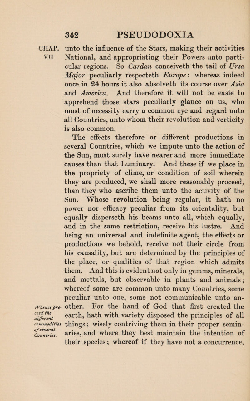 CHAP. VII Whence pro¬ ceed the different commodities of several Countries. unto the influence of the Stars, making their activities National, and appropriating their Powers unto parti¬ cular regions. So Cardan conceiveth the tail of Ursa Major peculiarly respecteth Europe: whereas indeed once in 24 hours it also absolveth its course over Asia and America. And therefore it will not be easie to apprehend those stars peculiarly glance on us, who must of necessity carry a common eye and regard unto all Countries, unto whom their revolution and verticity is also common. The effects therefore or different productions in several Countries, which we impute unto the action of the Sun, must surely have nearer and more immediate causes than that Luminary. And these if we place in the propriety of clime, or condition of soil wherein they are produced, we shall more reasonably proceed, than they who ascribe them unto the activity of the Sun. Whose revolution being regular, it hath no power nor efficacy peculiar from its orientality, but equally disperseth his beams unto all, which equally, and in the same restriction, receive his lustre. And being an universal and indefinite agent, the effects or productions we behold, receive not their circle from his causality, but are determined by the principles of the place, or qualities of that region which admits them. And this is evident not only in gemms, minerals, and mettals, but observable in plants and animals; whereof some are common unto many Countries, some peculiar unto one, some not communicable unto an¬ other. For the hand of God that first created the earth, hath vrith variety disposed the principles of all things; wisely contriving them in their proper semin¬ aries, and where they best maintain the intention of their species; whereof if they have not a concurrence,