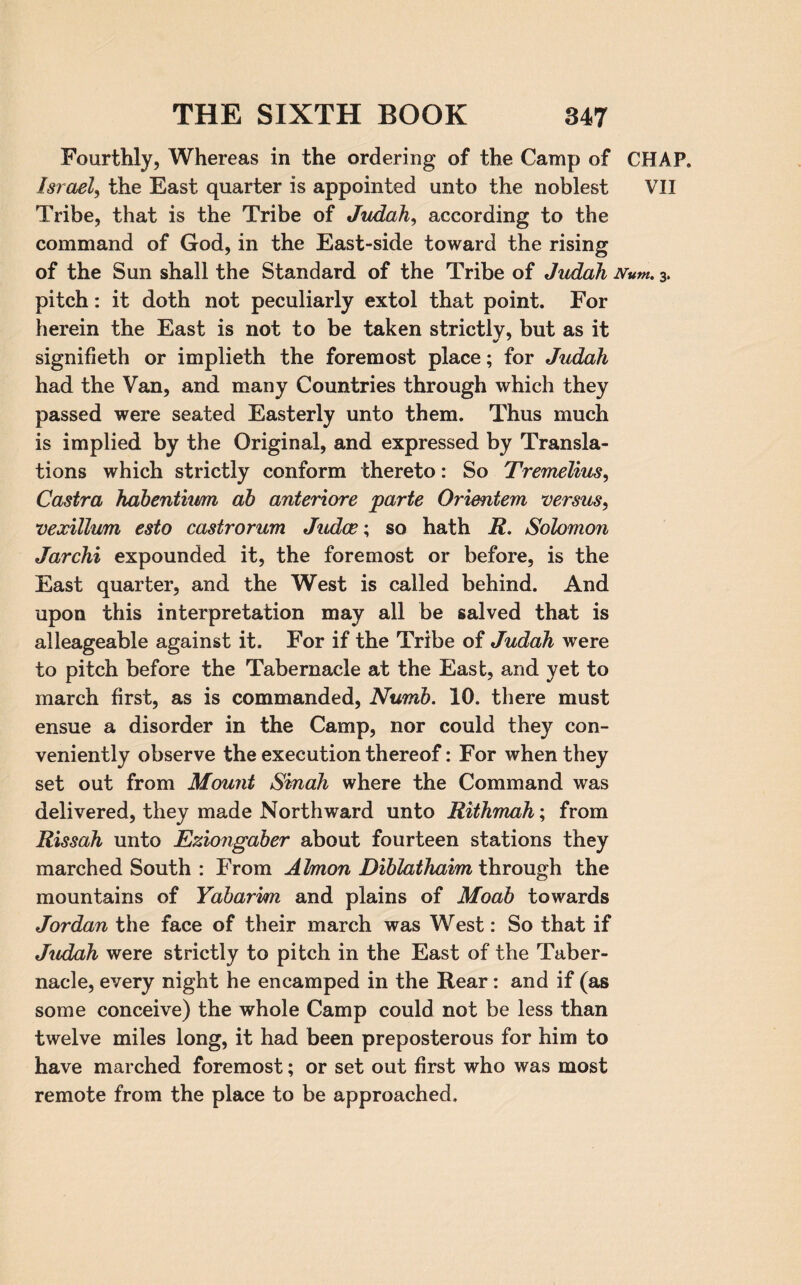 Fourthly, Whereas in the ordering of the Camp of CHAP. Israel, the East quarter is appointed unto the noblest VII Tribe, that is the Tribe of *Judah, according to the command of God, in the East-side toward the rising of the Sun shall the Standard of the Tribe of Judah Num. 3. pitch: it doth not peculiarly extol that point. For herein the East is not to be taken strictly, but as it signifieth or implieth the foremost place; for Judah had the Van, and many Countries through which they passed were seated Easterly unto them. Thus much is implied by the Original, and expressed by Transla¬ tions which strictly conform thereto: So Tremelius, Castra hdbentiumn ab anteriore parte Orientem versus, vexillum esto castrorum Judce; so hath R. Solomon Jarchi expounded it, the foremost or before, is the East quarter, and the West is called behind. And upon this interpretation may all be salved that is alleageable against it. For if the Tribe of Judah were to pitch before the Tabernacle at the East, and yet to march first, as is commanded, Numb. 10. there must ensue a disorder in the Camp, nor could they con¬ veniently observe the execution thereof: For when they set out from Mount Sinah where the Command was delivered, they made Northward unto Rithmah; from Rissah unto Eziongaber about fourteen stations they marched South : From Almon Diblathaim through the mountains of Yabarim and plains of Moab towards Jordan the face of their march was West: So that if Judah were strictly to pitch in the East of the Taber¬ nacle, every night he encamped in the Rear: and if (as some conceive) the whole Camp could not be less than twelve miles long, it had been preposterous for him to have marched foremost; or set out first who was most remote from the place to be approached.