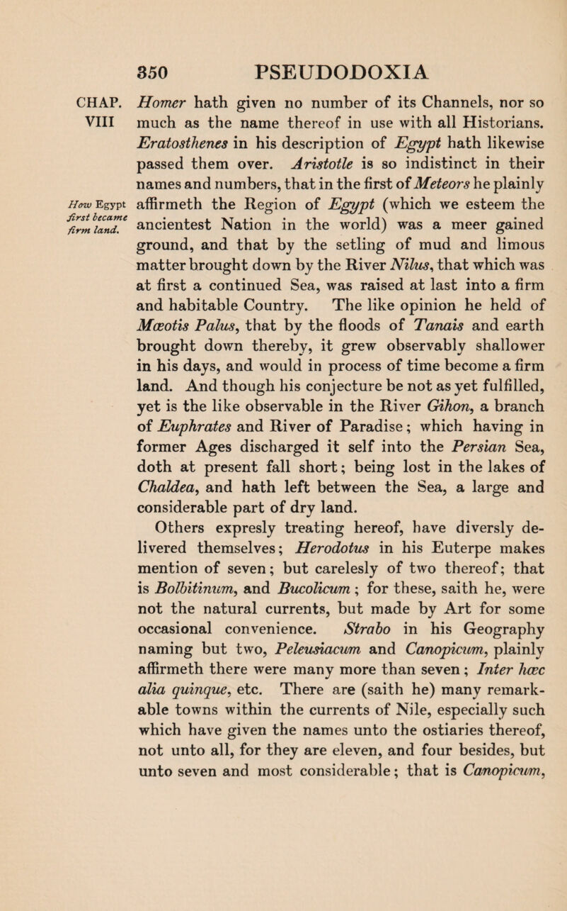 CHAP. VIII How Egypt first became firm land. Homer hath given no number of its Channels, nor so much as the name thereof in use with all Historians. Eratosthenes in his description of Egypt hath likewise passed them over. Aristotle is so indistinct in their names and numbers, that in the first of Meteors he plainly affirmeth the Region of Egypt (which we esteem the ancientest Nation in the world) was a meer gained ground, and that by the setling of mud and limous matter brought down by the River Nilus, that which was at first a continued Sea, was raised at last into a firm and habitable Country. The like opinion he held of Mceotis Palus, that by the floods of Tanais and earth brought down thereby, it grew observably shallower in his days, and would in process of time become a firm land. And though his conjecture be not as yet fulfilled, yet is the like observable in the River Gihon, a branch of Euphrates and River of Paradise; which having in former Ages discharged it self into the Persian Sea, doth at present fall short; being lost in the lakes of Chaldea, and hath left between the Sea, a large and considerable part of dry land. Others expresly treating hereof, have diversly de¬ livered themselves; Herodotus in his Euterpe makes mention of seven; but carelesly of two thereof; that is Bolbitinum, and Bucolicum ; for these, saith he, were not the natural currents, but made by Art for some occasional convenience. Strabo in his Geography naming but two, Peleusiacum and Canopicum, plainly affirmeth there were many more than seven; Inter hcec alia quinque, etc. There are (saith he) many remark¬ able towns within the currents of Nile, especially such which have given the names unto the ostiaries thereof, not unto all, for they are eleven, and four besides, but unto seven and most considerable; that is Canopicum,