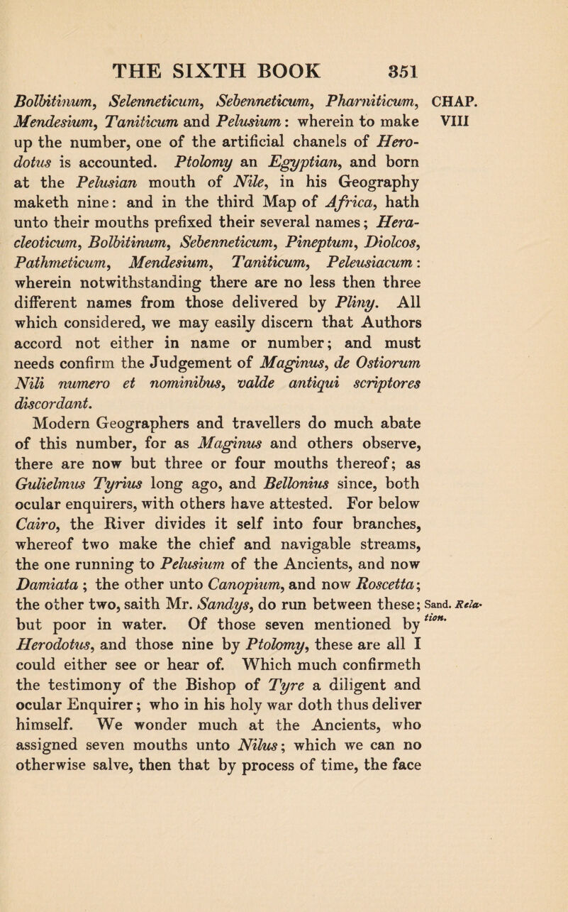 Bolbitinum, Selenneticum, Sebenneticum, Phamiticum, Mendesium, Taniticum and Pelusiwn: wherein to make up the number, one of the artificial chanels of Hero¬ dotus is accounted. Ptolomy an Egyptian, and born at the P elusion mouth of Nile, in his Geography maketh nine: and in the third Map of Africa, hath unto their mouths prefixed their several names; Hera- cleoticum, Bolbitinum, Sebenneticum, Pineptum, Diolcos, Paihmeticum, Mendesium, Taniticum, Peleusiacum : wherein notwithstanding there are no less then three different names from those delivered by Pliny. All which considered, we may easily discern that Authors accord not either in name or number; and must needs confirm the Judgement of Maginus, de Ostiorum Nili numero et nominibus, valde antiqui scriptores discordant. Modern Geographers and travellers do much abate of this number, for as Maginus and others observe, there are now but three or four mouths thereof; as Gulielmus Tyrius long ago, and Bellonius since, both ocular enquirers, with others have attested. For below Cairo, the River divides it self into four branches, whereof two make the chief and navigable streams, the one running to Pelusium of the Ancients, and now Damiata ; the other unto Canopium, and now Roscetta; the other two, saith Mr. Sandys, do run between these; but poor in water. Of those seven mentioned by Herodotus, and those nine by Ptolomy, these are all I could either see or hear of. Which much confirmeth the testimony of the Bishop of Tyre a diligent and ocular Enquirer; who in his holy war doth thus deliver himself. We wonder much at the Ancients, who assigned seven mouths unto Nilus; which we can no otherwise salve, then that by process of time, the face CHAP. VIII Sand. Rela¬ tion.