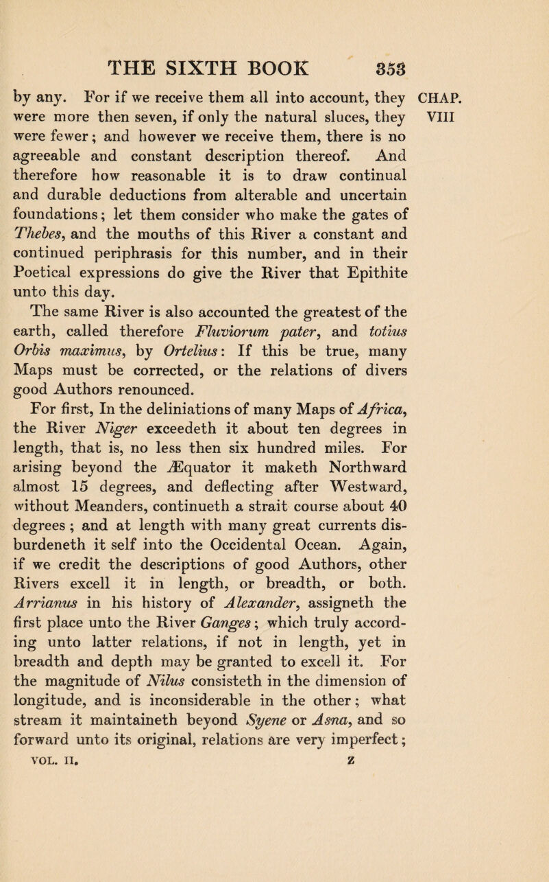 by any. For if we receive them all into account, they CHAP, were more then seven, if only the natural sluces, they VIII were fewer; and however we receive them, there is no agreeable and constant description thereof. And therefore how reasonable it is to draw continual and durable deductions from alterable and uncertain foundations; let them consider who make the gates of Thebes, and the mouths of this River a constant and continued periphrasis for this number, and in their Poetical expressions do give the River that Epithite unto this day. The same River is also accounted the greatest of the earth, called therefore Fluviorum pater, and totius Orbis maximus, by Ortelius: If this be true, many Maps must be corrected, or the relations of divers good Authors renounced. For first, In the deliniations of many Maps of Africa, the River Niger exceedeth it about ten degrees in length, that is, no less then six hundred miles. For arising beyond the ^Equator it maketh Northward almost 15 degrees, and deflecting after Westward, without Meanders, continueth a strait course about 40 degrees ; and at length with many great currents dis¬ burdened it self into the Occidental Ocean. Again, if we credit the descriptions of good Authors, other Rivers excell it in length, or breadth, or both. Arrianus in his history of Alexander, assigned the first place unto the River Ganges; which truly accord¬ ing unto latter relations, if not in length, yet in breadth and depth may be granted to excell it. For the magnitude of Nilus consisted in the dimension of longitude, and is inconsiderable in the other; what stream it maintaineth beyond Syene or Asna, and so forward unto its original, relations are very imperfect;