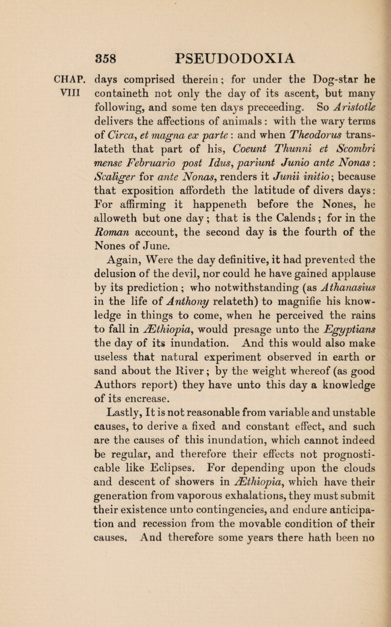 CHAP, days comprised therein; for under the Dog-star he VIII containeth not only the day of its ascent, but many following, and some ten days preceeding. So Aristotle delivers the affections of animals : with the wary terms of Circa, et magna ex parte : and when Theodoras trans¬ lated that part of his, Coeunt Thunni et Scombri mense Februario post Idas, pariunt Junio ante Nonas : Scaliger for ante Nonas, renders it Junii initio; because that exposition affordeth the latitude of divers days: For affirming it happened before the Nones, he allowed but one day; that is the Calends; for in the Roman account, the second day is the fourth of the Nones of June. Again, Were the day definitive, it had prevented the delusion of the devil, nor could he have gained applause by its prediction ; who notwithstanding (as Athanasius in the life of Anthony related) to magnifie his know¬ ledge in things to come, when he perceived the rains to fall in A^Ethiopia, would presage unto the Egyptians the day of its inundation. And this would also make useless that natural experiment observed in earth or sand about the River; by the weight whereof (as good Authors report) they have unto this day a knowledge of its encrease. Lastly, It is not reasonable from variable and unstable causes, to derive a fixed and constant effect, and such are the causes of this inundation, which cannot indeed be regular, and therefore their effects not prognosti¬ cable like Eclipses. For depending upon the clouds and descent of showers in AEthiopia, which have their generation from vaporous exhalations, they must submit their existence unto contingencies, and endure anticipa¬ tion and recession from the movable condition of their causes. And therefore some years there hath been no