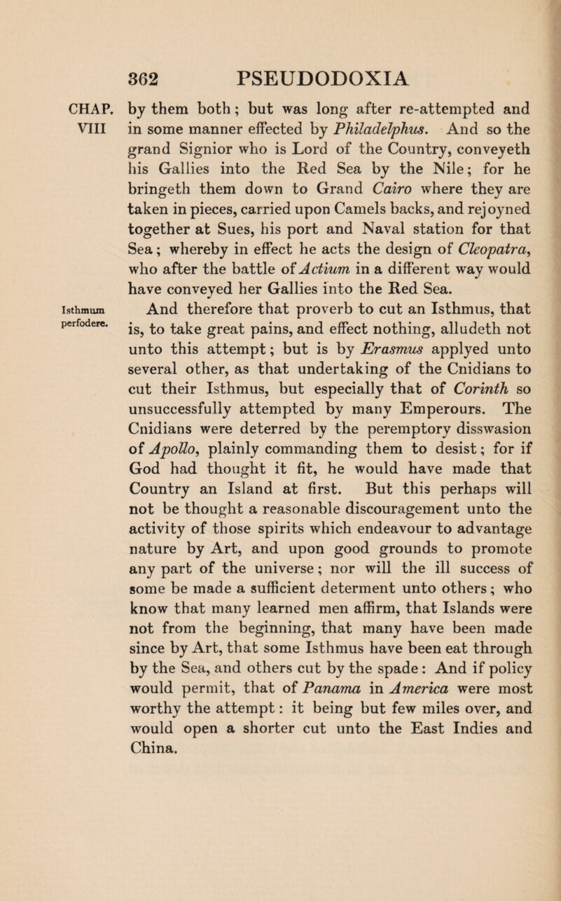 CHAP. VIII Isthmum perfodere. by them both; but was long after re-attempted and in some manner effected by Philadelphus. And so the grand Signior who is Lord of the Country, conveyeth his Gallies into the Red Sea by the Nile; for he bringeth them down to Grand Cairo where they are taken in pieces, carried upon Camels backs, and rejoyned together at Sues, his port and Naval station for that Sea; whereby in effect he acts the design of Cleopatra, who after the battle of Actium in a different way would have conveyed her Gallies into the Red Sea. And therefore that proverb to cut an Isthmus, that is, to take great pains, and effect nothing, alludeth not unto this attempt; but is by Erasmus applyed unto several other, as that undertaking of the Cnidians to cut their Isthmus, but especially that of Corinth so unsuccessfully attempted by many Emperours. The Cnidians were deterred by the peremptory disswasion of Apollo, plainly commanding them to desist; for if God had thought it fit, he would have made that Country an Island at first. But this perhaps will not be thought a reasonable discouragement unto the activity of those spirits which endeavour to advantage nature by Art, and upon good grounds to promote any part of the universe; nor will the ill success of some be made a sufficient determent unto others; who know that many learned men affirm, that Islands were not from the beginning, that many have been made since by Art, that some Isthmus have been eat through by the Sea, and others cut by the spade : And if policy would permit, that of Panama in America were most worthy the attempt: it being but few miles over, and would open a shorter cut unto the East Indies and China.