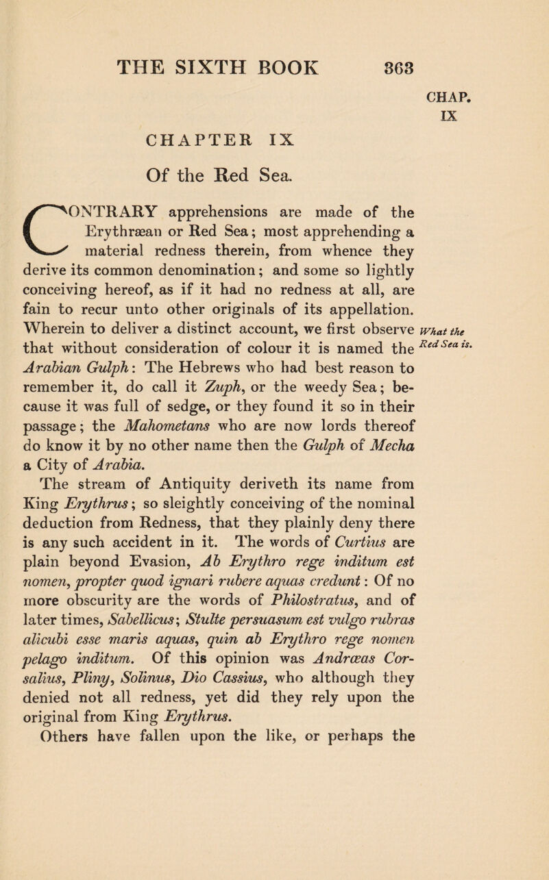 CHAPTER IX Of the Red Sea. CONTRARY apprehensions are made of the Erythraean or Red Sea; most apprehending a material redness therein, from whence they derive its common denomination; and some so lightly conceiving hereof, as if it had no redness at all, are fain to recur unto other originals of its appellation. Wherein to deliver a distinct account, we first observe that without consideration of colour it is named the Arabian Gulph: The Hebrews who had best reason to remember it, do call it Zaph, or the weedy Sea; be¬ cause it was full of sedge, or they found it so in their passage; the Mahometans who are now lords thereof do know it by no other name then the Gulph of Mecha a City of Arabia. The stream of Antiquity deriveth its name from King Erythrus; so sleightly conceiving of the nominal deduction from Redness, that they plainly deny there is any such accident in it. The words of Curtius are plain beyond Evasion, Ab Erythro rege inditum est nomen, propter quod ignari rubere aquas credunt: Of no more obscurity are the words of Philostratus, and of later times, Sabellicus; Stulte persuasum est vulgo rubras alicubi esse maris aquas, quin ab Erythro rege nomen pelago inditum. Of this opinion was Andrceas Cor- salius, Pliny, Solinus, Dio Cassius, who although they denied not all redness, yet did they rely upon the original from King Erythrus. Others have fallen upon the like, or perhaps the CHAP. IX What the Red Sea is.