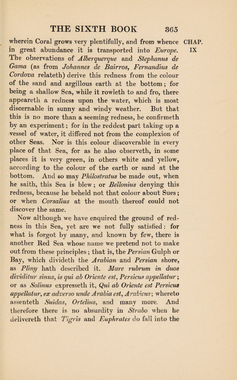 wherein Coral grows very plentifully, and from whence in great abundance it is transported into Europe. The observations of Alberquerque and Stephanus de Gama (as from Johannes de Bairros, Fernandius de Cordova relateth) derive this redness from the colour of the sand and argillous earth at the bottom ; for being a shallow Sea, while it rowleth to and fro, there appeareth a redness upon the water, which is most discernable in sunny and windy weather. But that this is no more than a seeming redness, he confirmeth by an experiment; for in the reddest part taking up a vessel of water, it differed not from the complexion of other Seas. Nor is this colour discoverable in every place of that Sea, for as he also observeth, in some places it is very green, in others white and yellow, according to the colour of the earth or sand at the bottom. And so may Philostratus be made out, when he saith, this Sea is blew; or Bellonius denying this redness, because he beheld not that colour about Sues; or when Corsalius at the mouth thereof could not discover the same. Now although we have enquired the ground of red¬ ness in this Sea, yet are we not fully satisfied: for what is forgot by many, and known by few, there is another Red Sea whose name we pretend not to make out from these principles ; that is, the Persian Gulph or Bay, which divideth the Arabian and Persian shore, as Pliny hath described it. Mare rubrum in duos dividitur sinus, is qui ab Oriente est, Persicus appellatur; or as Solinus expresseth it, Qui ab Oriente est Persicus appellatur, ex adverso unde Arabia est, Arabicus; whereto assenteth Suidas, Ortelius, and many more. And therefore there is no absurdity in Strabo when he delivereth that Tigris and Euphrates do fall into the CHAP. IX