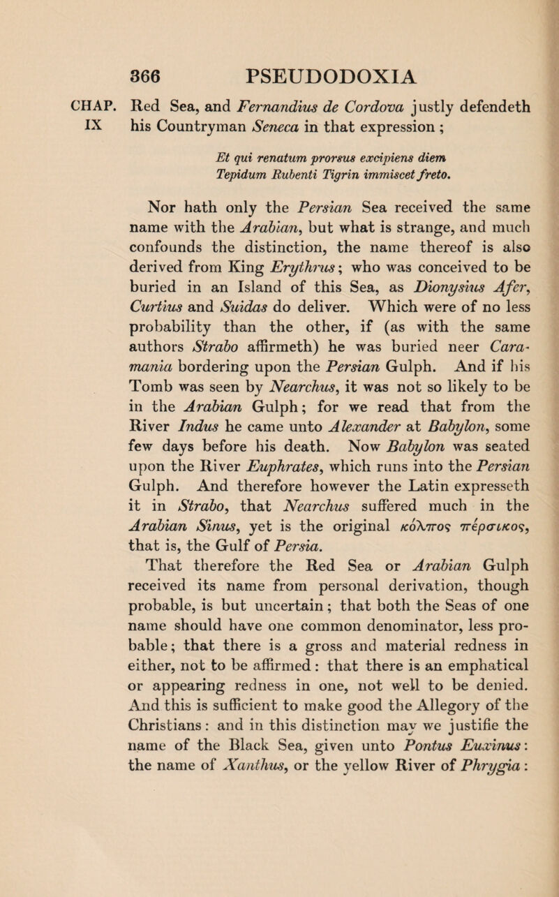 CHAP. Red Sea, and Fernandius de Cordova justly defendeth IX his Countryman Seneca in that expression ; Et qui renatum promts excipiens diem Tepidum Rubenti Tigrin immiscet freto. Nor hath only the Persian Sea received the same name with the Arabian, but what is strange, and much confounds the distinction, the name thereof is also derived from King Erythrus; who was conceived to be buried in an Island of this Sea, as Dionysius Afer, Curtius and Suidas do deliver. Which were of no less probability than the other, if (as with the same authors Strabo affirmeth) he was buried neer Cara- mania bordering upon the Persian Gulph. And if his Tomb was seen by Nearchus, it was not so likely to be in the Arabian Gulph; for we read that from the River Indus he came unto Alexander at Babylon, some few days before his death. Now Babylon was seated upon the River Euphrates, which runs into the Persian Gulph. And therefore however the Latin expresseth it in Strabo, that Nearchus suffered much in the Arabian Sinus, yet is the original /eoX,7ro? 7repcr4/co?, that is, the Gulf of Persia. That therefore the Red Sea or Arabian Gulph received its name from personal derivation, though probable, is but uncertain; that both the Seas of one name should have one common denominator, less pro¬ bable ; that there is a gross and material redness in either, not to be affirmed: that there is an emphatical or appearing redness in one, not well to be denied. And this is sufficient to make good the Allegory of the Christians: and in this distinction may we justifie the name of the Black Sea, given unto Pontus Euxinus: the name of Xanthus, or the yellow River of Phrygia :