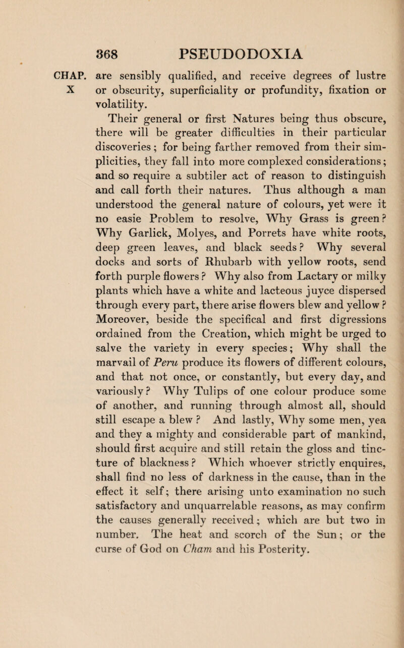 CHAP, are sensibly qualified, and receive degrees of lustre X or obscurity, superficiality or profundity, fixation or volatility. Their general or first Natures being thus obscure, there will be greater difficulties in their particular discoveries ; for being farther removed from their sim¬ plicities, they fall into more complexed considerations; and so require a subtiler act of reason to distinguish and call forth their natures. Thus although a man understood the general nature of colours, yet were it no easie Problem to resolve, Why Grass is green ? Why Garlick, Moly es, and Porrets have white roots, deep green leaves, and black seeds ? Why several docks and sorts of Rhubarb with yellow roots, send forth purple flowers ? Why also from Lactary or milky plants which have a white and lacteous juyce dispersed through every part, there arise flowers blew and yellow ? Moreover, beside the specifical and first digressions ordained from the Creation, which might be urged to salve the variety in every species; Why shall the marvail of Peru produce its flowers of different colours, and that not once, or constantly, but every day, and variously? Why Tulips of one colour produce some of another, and running through almost all, should still escape a blew P And lastly, Why some men, yea and they a mighty and considerable part of mankind, should first acquire and still retain the gloss and tinc¬ ture of blackness ? Which whoever strictly enquires, shall find no less of darkness in the cause, than in the effect it self; there arising unto examination no such satisfactory and unquarrelable reasons, as may confirm the causes generally received; which are but two in number. The heat and scorch of the Sun; or the curse of God on Cham and his Posterity.