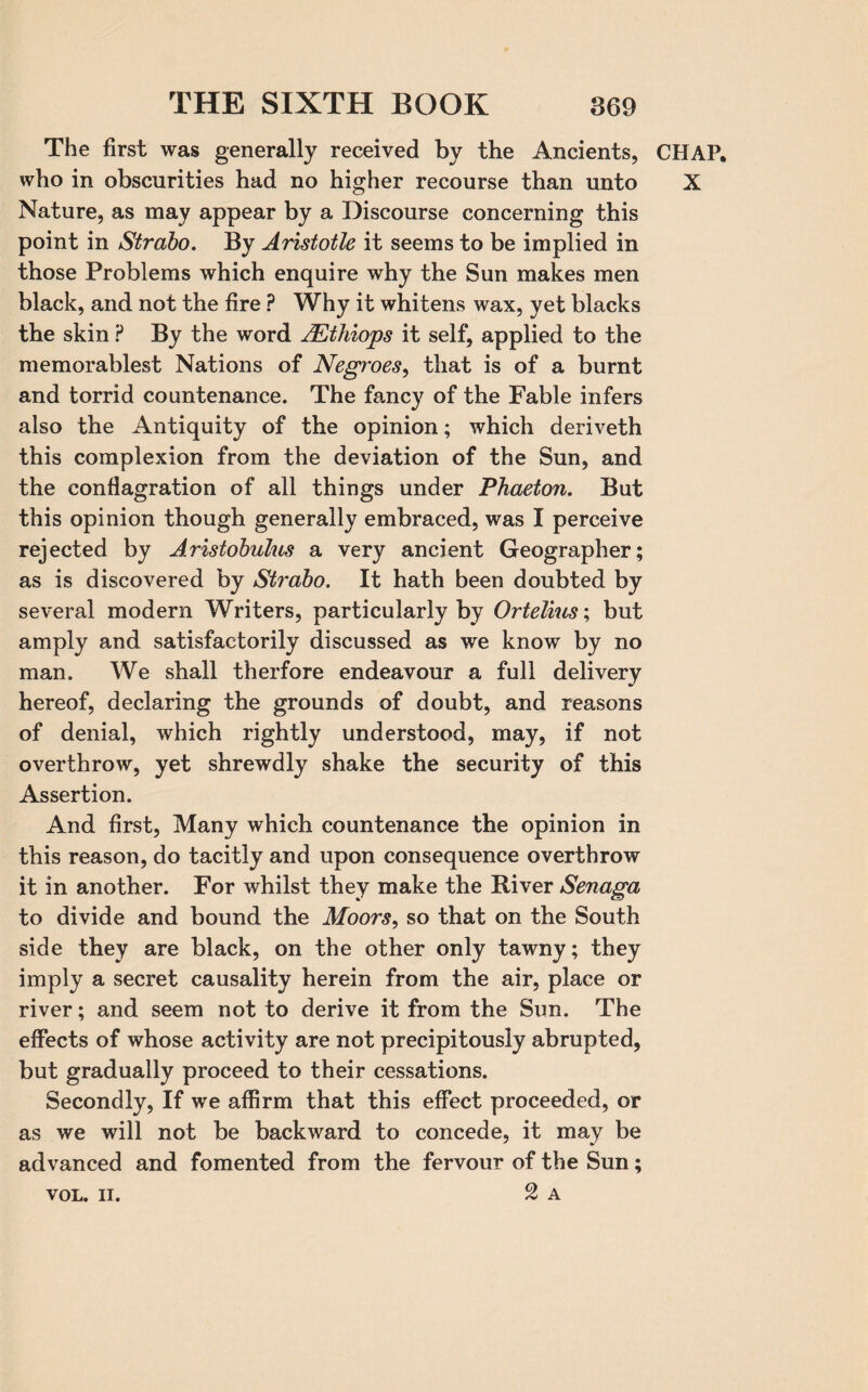 The first was generally received by the Ancients, CHAP, who in obscurities had no higher recourse than unto X Nature, as may appear by a Discourse concerning this point in Strabo. By Aristotle it seems to be implied in those Problems which enquire why the Sun makes men black, and not the fire ? Why it whitens wax, yet blacks the skin ? By the word AEthiops it self, applied to the memorablest Nations of Negroes, that is of a burnt and torrid countenance. The fancy of the Fable infers also the Antiquity of the opinion; which deriveth this complexion from the deviation of the Sun, and the conflagration of all things under Phaeton. But this opinion though generally embraced, was I perceive rejected by Aristobulus a very ancient Geographer; as is discovered by Strabo. It hath been doubted by several modern Writers, particularly by Ortelius; but amply and satisfactorily discussed as we know by no man. We shall therfore endeavour a full delivery hereof, declaring the grounds of doubt, and reasons of denial, which rightly understood, may, if not overthrow, yet shrewdly shake the security of this Assertion. And first, Many which countenance the opinion in this reason, do tacitly and upon consequence overthrow it in another. For whilst they make the River Senaga to divide and bound the Moors, so that on the South side they are black, on the other only tawny; they imply a secret causality herein from the air, place or river; and seem not to derive it from the Sun. The effects of whose activity are not precipitously abrupted, but gradually proceed to their cessations. Secondly, If we affirm that this effect proceeded, or as we will not be backward to concede, it may be advanced and fomented from the fervour of the Sun; 2 A VOL. II.