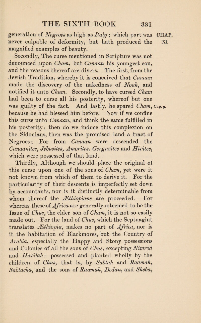 generation of Negroes as high as Italy ; which part was CHAP, never culpable of deformity, but hath produced the XI magnified examples of beauty. Secondly, The curse mentioned in Scripture was not denounced upon Cham, but Carman his youngest son, and the reasons thereof are divers. The first, from the Jewish Tradition, whereby it is conceived that Canaan made the discovery of the nakedness of Noah, and notified it unto Cham. Secondly, to have cursed Cham had been to curse all his posterity, whereof but one was guilty of the fact. And lastly, he spared Cham, Cap. 9. because he had blessed him before. Now if we confine this curse unto Canaan, and think the same fulfilled in his posterity; then do we induce this complexion on the Sidonians, then was the promised land a tract of Negroes; For from Canaan were descended the Canaanites, Jebusites, Amor ties, Gergazites and Hivites, which were possessed of that land. Thirdly, Although we should place the original of this curse upon one of the sons of Cham, yet were it not known from which of them to derive it. For the particularity of their descents is imperfectly set down by accountants, nor is it distinctly determinable from whom thereof the ^Ethiopians are proceeded. For whereas these of Africa are generally esteemed to be the Issue of Chus, the elder son of Cham, it is not so easily made out. For the land of Chris, which the Septuagint translates ^Ethiopia, makes no part of Africa, nor is it the habitation of Blackmores, but the Country of Arabia, especially the Happy and Stony possessions and Colonies of all the sons of Chus, excepting Nimrod and Havilah: possessed and planted wholly by the children of Chus, that is, by Sabtah and Raamah, Sabtacha, and the sons of Raamah, Dedan, and Sheba,