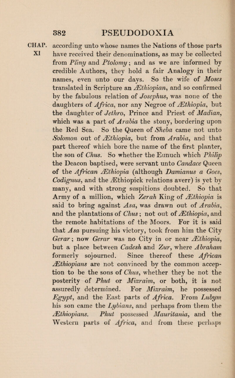 CHAP, according unto whose names the Nations of those parts XI have received their denominations, as may be collected from Pliny and Ptolomy; and as we are informed by credible Authors, they hold a fair Analogy in their names, even unto our days. So the wife of Moses translated in Scripture an AEthiopian, and so confirmed by the fabulous relation of Josephus, was none of the daughters of Africa, nor any Negroe of ^Ethiopia, but the daughter of Jethro, Prince and Priest of Madian, which was a part of Arabia the stony, bordering upon the Red Sea. So the Queen of Sheba came not unto Solomon out of 2Ethiopia, but from Arabia, and that part thereof which bore the name of the first planter, the son of Chics. So whether the Eunuch which Philip the Deacon baptised, were servant unto Candace Queen of the African /.Ethiopia (although Damianus a Goes, Codignus, and the dEthiopick relations averr) is yet by many, and with strong suspitions doubted. So that Army of a million, which Zerah King of 2.Ethiopia is said to bring against Asa, was drawn out of Arabia, and the plantations of Chus; not out of 2.Ethiopia, and the remote habitations of the Moors. For it is said that Asa pursuing his victory, took from him the City Gerar; now Gerar was no City in or near ^Ethiopia, but a place between Cadesh and Zwr, where Abraham formerly sojourned. Since thereof these African AEthiopians are not convinced by the common accep- tion to be the sons of Chus, whether they be not the posterity of Phut or Mizraim, or both, it is not assuredly determined. For Mizraim, he possessed Egypt, and the East parts of Africa. From Lubym his son came the Lybians, and perhaps from them the AEthiopians. Phut possessed Mauritania, and the Western parts of Africa, and from these perhaps