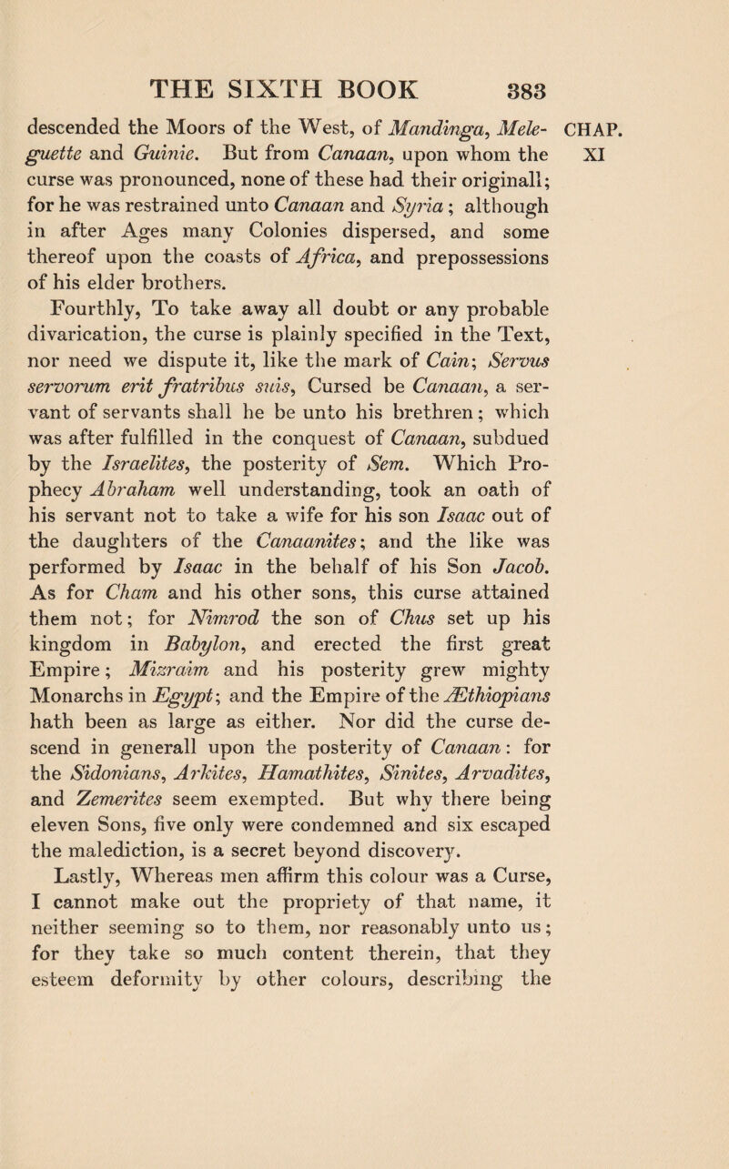 descended the Moors of the West, of Mandinga, Mele- curse was pronounced, none of these had their original!; for he was restrained unto Canaan and Syria; although in after Ages many Colonies dispersed, and some thereof upon the coasts of Africa, and prepossessions of his elder brothers. Fourthly, To take away all doubt or any probable divarication, the curse is plainly specified in the Text, nor need we dispute it, like the mark of Cain; Servus servorum erit fratribus suis, Cursed be Canaan, a ser¬ vant of servants shall he be unto his brethren; which was after fulfilled in the conquest of Canaan, subdued by the Israelites, the posterity of Sem. Which Pro¬ phecy Abraham well understanding, took an oath of his servant not to take a wife for his son Isaac out of the daughters of the Canaanites; and the like was performed by Isaac in the behalf of his Son Jacob. As for Cham and his other sons, this curse attained them not; for Nimrod the son of Chus set up his kingdom in Babylon, and erected the first great Empire; Mizraim and his posterity grew mighty Monarchs in Egypt; and the Empire of the ^Ethiopians hath been as large as either. Nor did the curse de¬ scend in generall upon the posterity of Canaan: for the Sidonians, Arkites, Hamathites, Sinites, Arvadites, and Zemerites seem exempted. But why there being eleven Sons, five only were condemned and six escaped the malediction, is a secret beyond discover}r. Lastly, Whereas men affirm this colour was a Curse, I cannot make out the propriety of that name, it neither seeming so to them, nor reasonably unto 11s; for they take so much content therein, that they esteem deformity by other colours, describing the CHAP.