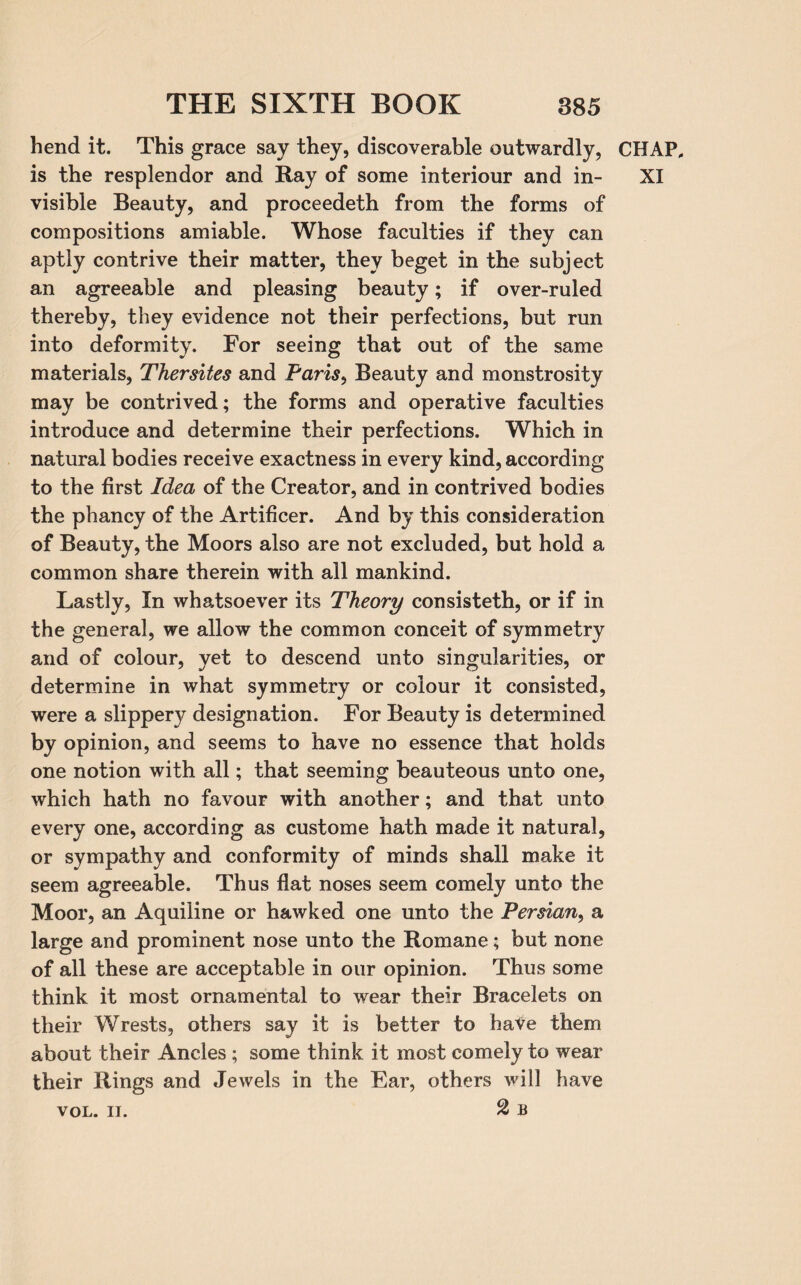 hend it. This grace say they, discoverable outwardly, CHAP, is the resplendor and Ray of some interiour and in- XI visible Beauty, and proceedeth from the forms of compositions amiable. Whose faculties if they can aptly contrive their matter, they beget in the subject an agreeable and pleasing beauty; if over-ruled thereby, they evidence not their perfections, but run into deformity. For seeing that out of the same materials, Thersites and Paris, Beauty and monstrosity may be contrived; the forms and operative faculties introduce and determine their perfections. Which in natural bodies receive exactness in every kind, according to the first Idea of the Creator, and in contrived bodies the pliancy of the Artificer. And by this consideration of Beauty, the Moors also are not excluded, but hold a common share therein with all mankind. Lastly, In whatsoever its Theory consisteth, or if in the general, we allow the common conceit of symmetry and of colour, yet to descend unto singularities, or determine in what symmetry or colour it consisted, were a slippery designation. For Beauty is determined by opinion, and seems to have no essence that holds one notion with all; that seeming beauteous unto one, which hath no favour with another; and that unto every one, according as custome hath made it natural, or sympathy and conformity of minds shall make it seem agreeable. Thus flat noses seem comely unto the Moor, an Aquiline or hawked one unto the Persian, a large and prominent nose unto the Romane; but none of all these are acceptable in our opinion. Thus some think it most ornamental to wear their Bracelets on their Wrests, others say it is better to have them about their Ancles ; some think it most comely to wear their Rings and Jewels in the Ear, others will have VOL. ii. 2 b