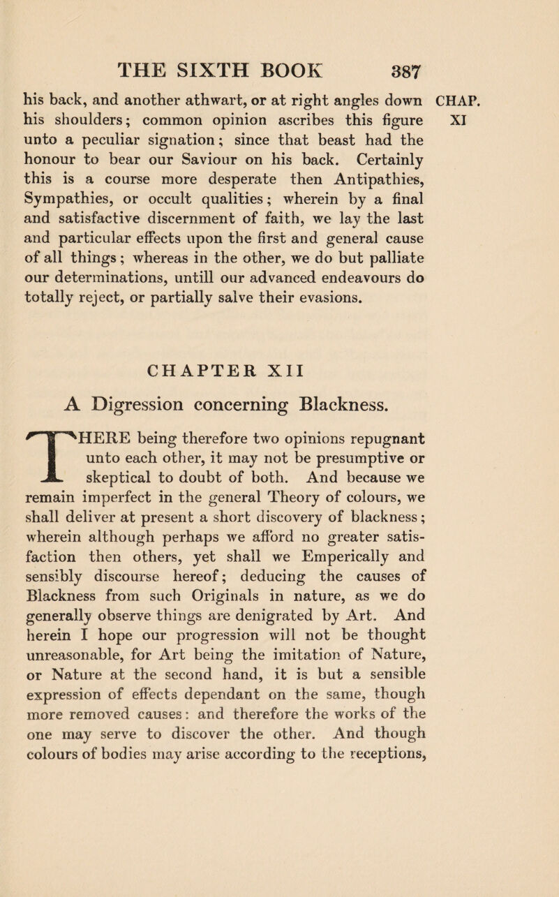 his back, and another athwart, or at right angles down unto a peculiar signation; since that beast had the honour to bear our Saviour on his back. Certainly this is a course more desperate then Antipathies, Sympathies, or occult qualities; wherein by a final and satisfactive discernment of faith, we lay the last and particular effects upon the first and general cause of all things; whereas in the other, we do but palliate our determinations, untill our advanced endeavours do totally reject, or partially salve their evasions. CHAPTER XII A Digression concerning Blackness. THERE being therefore two opinions repugnant unto each other, it may not be presumptive or skeptical to doubt of both. And because we remain imperfect in the general Theory of colours, we shall deliver at present a short discovery of blackness; wherein although perhaps we afford no greater satis¬ faction then others, yet shall we Emperically and sensibly discourse hereof; deducing the causes of Blackness from such Originals in nature, as we do generally observe things are denigrated by Art. And herein I hope our progression will not be thought unreasonable, for Art being the imitation of Nature, or Nature at the second hand, it is but a sensible expression of effects dependant on the same, though more removed causes: and therefore the works of the one may serve to discover the other. And though colours of bodies may arise according to the receptions, CHAP.