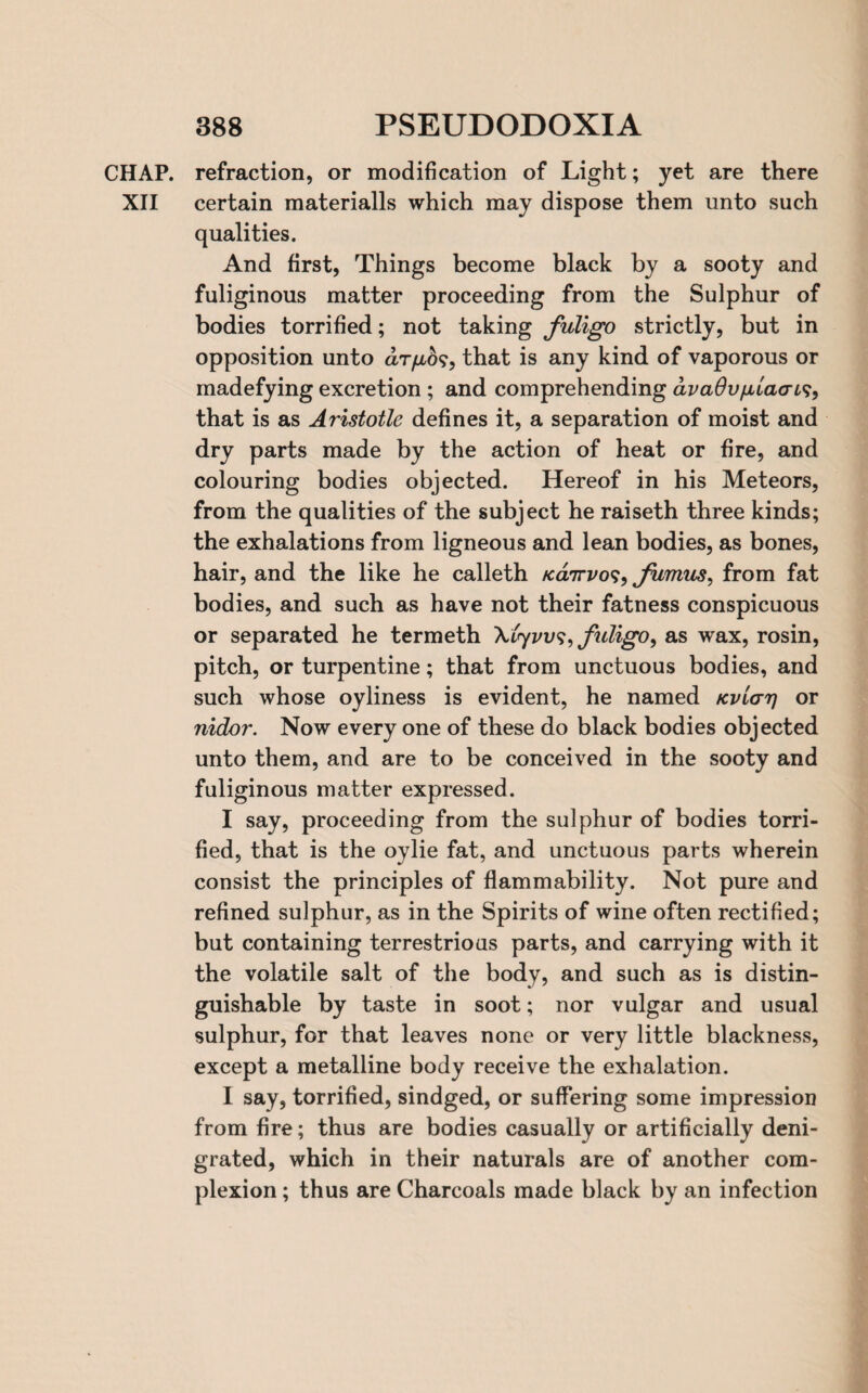 CHAP, refraction, or modification of Light; yet are there XII certain materialls which may dispose them unto such qualities. And first, Things become black by a sooty and fuliginous matter proceeding from the Sulphur of bodies torrified; not taking fuligo strictly, but in opposition unto d/r/ao?, that is any kind of vaporous or madefying excretion ; and comprehending dva6vfj,la<ri<s, that is as Aristotle defines it, a separation of moist and dry parts made by the action of heat or fire, and colouring bodies objected. Hereof in his Meteors, from the qualities of the subject he raiseth three kinds; the exhalations from ligneous and lean bodies, as bones, hair, and the like he calleth Karrvo^^ fumus, from fat bodies, and such as have not their fatness conspicuous or separated he termeth Xifyj'i/?, fuligo, as wax, rosin, pitch, or turpentine; that from unctuous bodies, and such whose oyliness is evident, he named Kvlarj or nidor. Now every one of these do black bodies objected unto them, and are to be conceived in the sooty and fuliginous matter expressed. I say, proceeding from the sulphur of bodies torri¬ fied, that is the oylie fat, and unctuous parts wherein consist the principles of flammability. Not pure and refined sulphur, as in the Spirits of wine often rectified; but containing terrestrious parts, and carrying with it the volatile salt of the body, and such as is distin¬ guishable by taste in soot; nor vulgar and usual sulphur, for that leaves none or very little blackness, except a metalline body receive the exhalation. I say, torrified, sindged, or suffering some impression from fire; thus are bodies casually or artificially deni¬ grated, which in their naturals are of another com¬ plexion ; thus are Charcoals made black by an infection