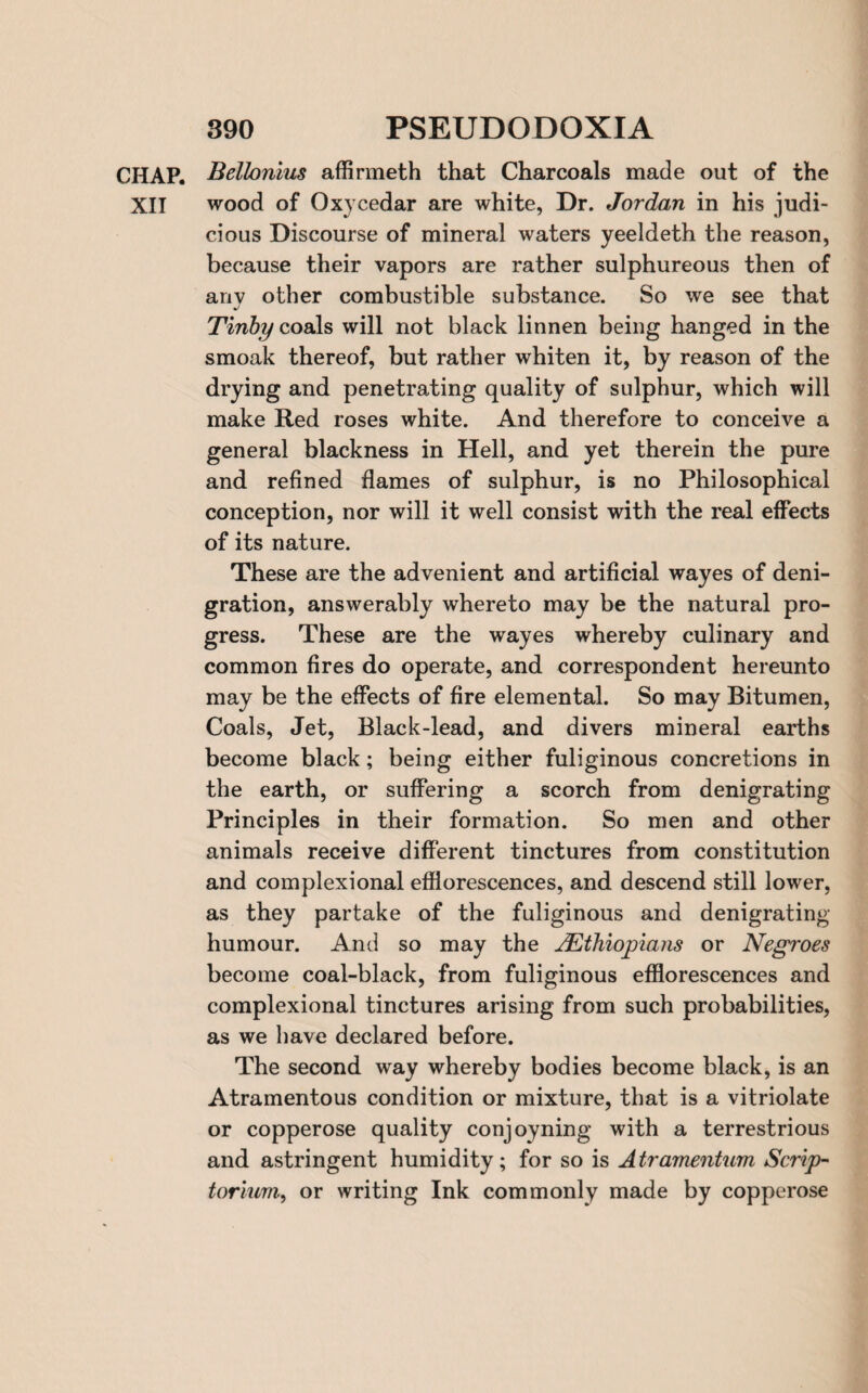 CHAP. Bellonius affirmeth that Charcoals made out of the XII wood of Oxycedar are white, Dr. Jordan in his judi¬ cious Discourse of mineral waters yeeldeth the reason, because their vapors are rather sulphureous then of anv other combustible substance. So we see that Tinby coals will not black linnen being hanged in the smoak thereof, but rather whiten it, by reason of the drying and penetrating quality of sulphur, which will make Red roses white. And therefore to conceive a general blackness in Hell, and yet therein the pure and refined flames of sulphur, is no Philosophical conception, nor will it well consist with the real effects of its nature. These are the advenient and artificial wayes of deni¬ gration, answerably whereto may be the natural pro¬ gress. These are the wayes whereby culinary and common fires do operate, and correspondent hereunto may be the effects of fire elemental. So may Bitumen, Coals, Jet, Black-lead, and divers mineral earths become black; being either fuliginous concretions in the earth, or suffering a scorch from denigrating Principles in their formation. So men and other animals receive different tinctures from constitution and complexional efflorescences, and descend still lower, as they partake of the fuliginous and denigrating humour. And so may the ^Ethiopians or Negroes become coal-black, from fuliginous efflorescences and complexional tinctures arising from such probabilities, as we have declared before. The second way whereby bodies become black, is an Atramentous condition or mixture, that is a vitriolate or copperose quality conjoyning with a terrestrious and astringent humidity; for so is Atramentum Scrip¬ torium, or writing Ink commonly made by copperose