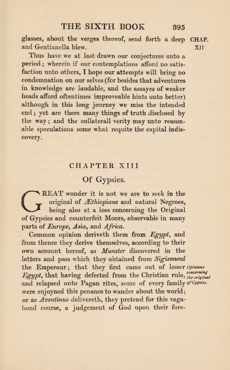 glasses, about the verges thereof, send forth a deep CHAP, and Gentianella blew. XII Thus have we at last drawn our conjectures unto a period; wherein if our contemplations afford no satis¬ faction unto others, I hope our attempts will bring no condemnation on our selves (for besides that adventures in knowledge are laudable, and the assayes of weaker heads afford oftentimes improveable hints unto better) although in this long journey we miss the intended end; yet are there many things of truth disclosed by the way; and the collateral! verity may unto reason¬ able speculations some what requite the capital indis¬ covery. CHAPTER XIII Of Gypsies. GREAT W'onder it is not we are to seek in the original of /Ethiopians and natural Negroes, being also at a loss concerning the Original of Gypsies and counterfeit Moors, observable in many parts of Europe, Asia, and Africa. Common opinion deriveth them from Egypt, and from thence they derive themselves, according to their own account hereof, as Munster discovered in the letters and pass which they obtained from Sigismund the Emperour; that they first came out of lesser opinions Egypt, that having defected from the Christian rule, c°hf™finai and relapsed unto Pagan rites, some of every family of Gypsies. were enjoyned this penance to wander about the world; or as Aventmus delivereth, they pretend for this vaga¬ bond course, a judgement of God upon their fore-