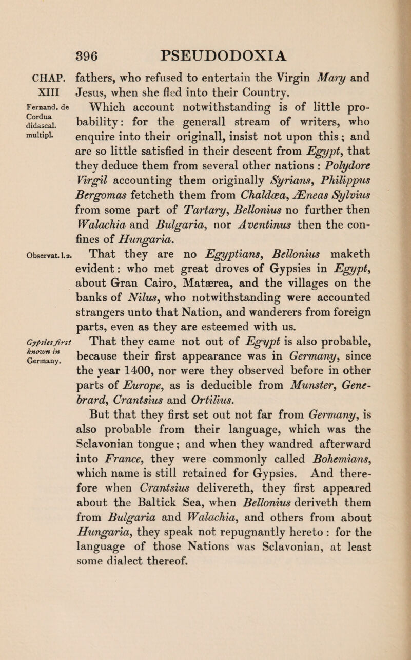 CHAP. XIII Fernand, de Cordua didascal. multipl. Observat. 1.2. Gypsies first known in Germany. fathers, who refused to entertain the Virgin Maiy and Jesus, when she fled into their Country. Which account notwithstanding is of little pro¬ bability: for the generall stream of writers, who enquire into their originall, insist not upon this; and are so little satisfied in their descent from Egypt, that they deduce them from several other nations : Polydore Virgil accounting them originally Syrians, Philippus Bcrgomas fetcheth them from Chaldcea, JEneas Sylvius from some part of Tartary, Bellonius no further then Walachia and Bulgaria, nor Aventinus then the con¬ fines of Hungaria. That they are no Egyptians, Bellonius maketh evident: who met great droves of Gypsies in Egypt, about Gran Cairo, Mataerea, and the villages on the banks of Nilus, who notwithstanding were accounted strangers unto that Nation, and wanderers from foreign parts, even as they are esteemed with us. That they came not out of Egypt is also probable, because their first appearance was in Germany, since the year 1400, nor were they observed before in other parts of Europe, as is deducible from Munster, Gene- hrard, Crantsius and Ortilius. But that they first set out not far from Gemnany, is also probable from their language, which was the Sclavonian tongue; and when they wandred afterward into France, they were commonly called Bohemians, which name is still retained for Gypsies. And there¬ fore when Crantsius delivereth, they first appeared about the Baltick Sea, when Bellonius deriveth them from Bulgaria and Walachia, and others from about Hungaria, they speak not repugnantly hereto : for the language of those Nations was Sclavonian, at least some dialect thereof.