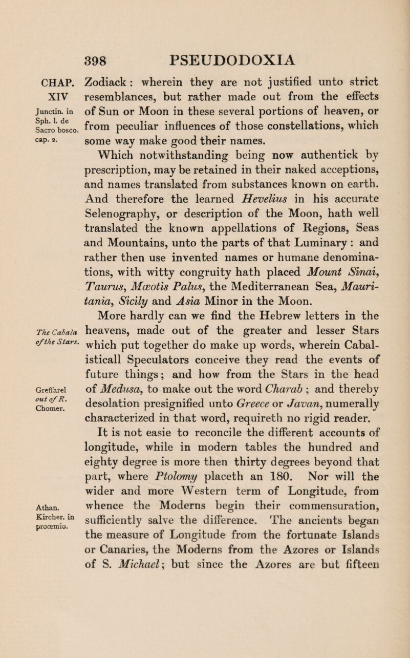 CHAP. XIV Junctin. in Sph. 1. de Sacro bosco. cap. 2. The Cabala of the Stars. Grefi'arel out of R. Chomer. Athan. Kircher. in procemio. 398 PSEUDODOXIA Zodiack : wherein they are not justified unto strict resemblances, but rather made out from the effects of Sun or Moon in these several portions of heaven, or from peculiar influences of those constellations, which some way make good their names. Which notwithstanding being now authentick by prescription, may be retained in their naked acceptions, and names translated from substances known on earth. And therefore the learned Hevelius in his accurate Selenography, or description of the Moon, hath well translated the known appellations of Regions, Seas and Mountains, unto the parts of that Luminary : and rather then use invented names or humane denomina¬ tions, with witty congruity hath placed Mount Sinai, Taurus, Mceotis Pains, the Mediterranean Sea, Mauri¬ tania, Sicily and Asia Minor in the Moon. More hardly can we find the Hebrew letters in the heavens, made out of the greater and lesser Stars which put together do make up words, wherein Cabal- isticall Speculators conceive they read the events of future things; and how from the Stars in the head of Medusa, to make out the word Charab ; and thereby desolation presignified unto Greece or Javan, numerally characterized in that word, requireth no rigid reader. It is not easie to reconcile the different accounts of longitude, while in modern tables the hundred and eighty degree is more then thirty degrees beyond that part, where Ptolomy placeth an 180. Nor will the wider and more Western term of Longitude, from whence the Moderns begin their com mensuration, sufficiently salve the difference. The ancients began the measure of Longitude from the fortunate Islands or Canaries, the Moderns from the Azores or Islands of S. Michael; but since the Azores are but fifteen