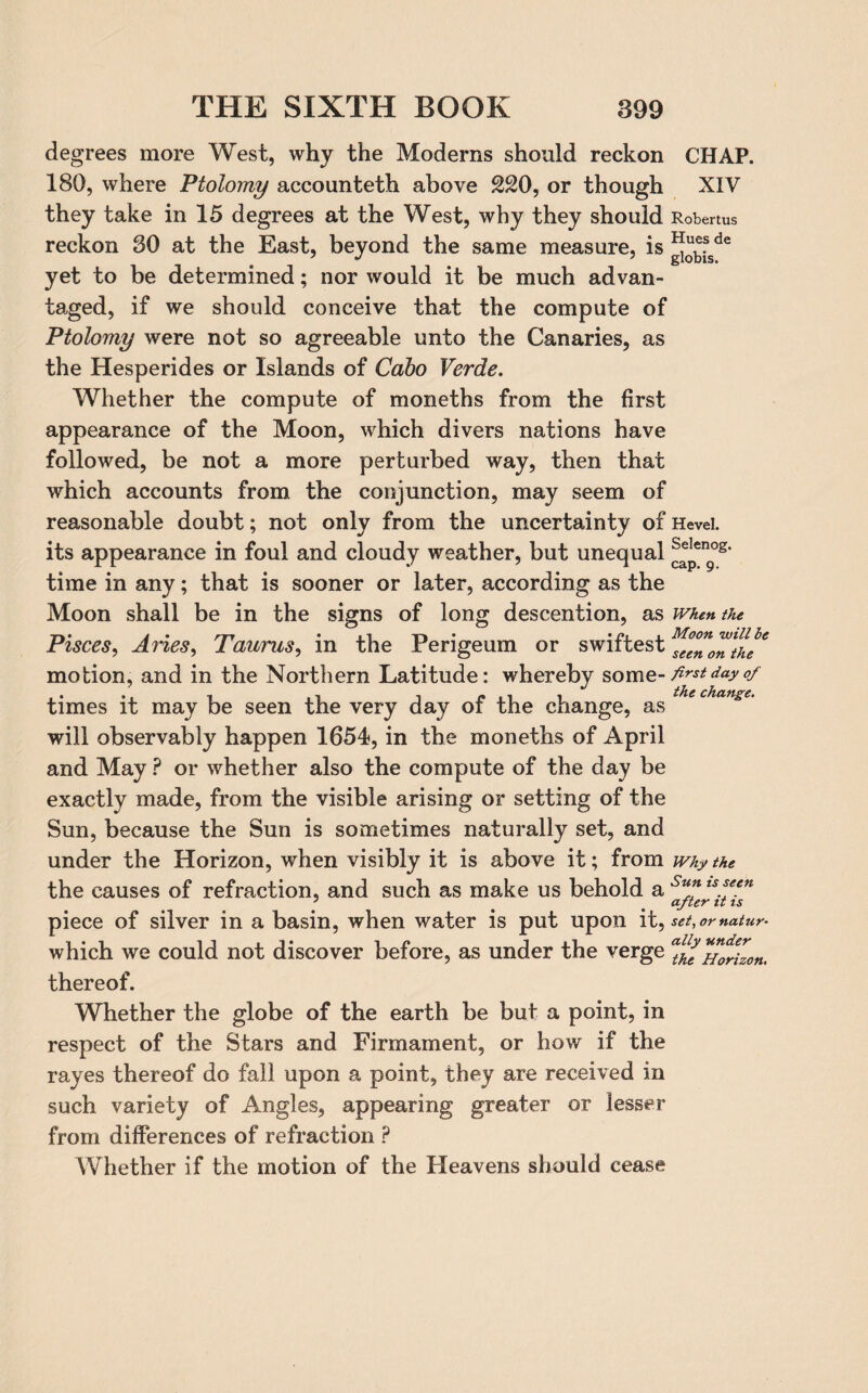 degrees more West, why the Moderns should reckon CHAP. 180, where Ptolomy accounteth above 220, or though XIV they take in 15 degrees at the West, why they should Robertus reckon 30 at the East, beyond the same measure, is ®“sde yet to be determined; nor would it be much advan¬ taged, if we should conceive that the compute of Ptolomy were not so agreeable unto the Canaries, as the Hesperides or Islands of Cabo Verde. Whether the compute of moneths from the first appearance of the Moon, which divers nations have followed, be not a more perturbed way, then that which accounts from the conjunction, may seem of reasonable doubt; not only from the uncertainty of Hevei. its appearance in foul and cloudy weather, but unequal ^peng°s' time in any; that is sooner or later, according as the Moon shall be in the signs of long descention, as when the Pisces, Aries, Taurus, m the rengeum or swiftest seenonthe motion, and in the Northern Latitude: whereby som z-first day of times it may be seen the very day of the change, as will observably happen 1654, in the moneths of April and May ? or whether also the compute of the day be exactly made, from the visible arising or setting of the Sun, because the Sun is sometimes naturally set, and under the Horizon, when visibly it is above it; from why the the causes of refraction, and such as make us behold a Su* ts.s/en piece of silver in a basin, when water is put upon it, set, or natur- which we could not discover before, as under the verge ™oriz0n. thereof. Whether the globe of the earth be but a point, in respect of the Stars and Firmament, or how if the rayes thereof do fall upon a point, they are received in such variety of Angles, appearing greater or lesser from differences of refraction ? Whether if the motion of the Heavens should cease