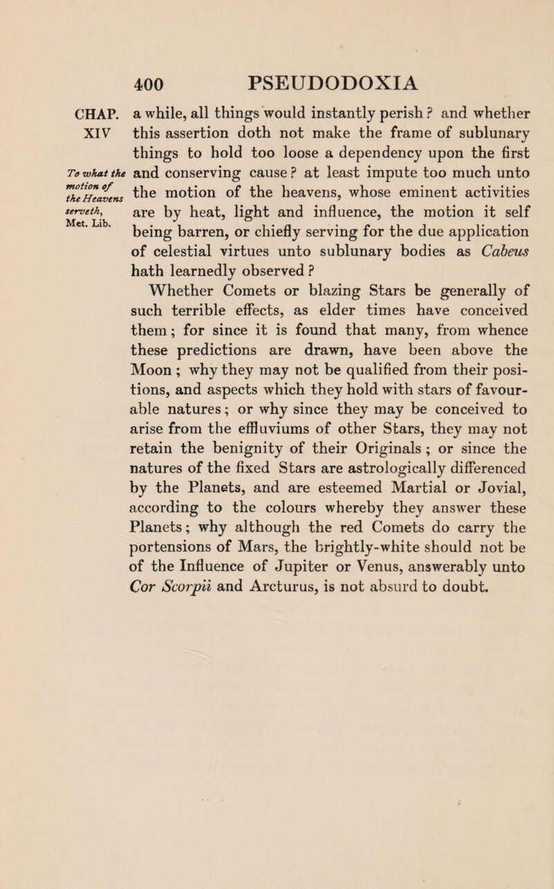 CHAP. XIV To what the motion of the Heavens serveth, Met. Lib. a while, all things would instantly perish ? and whether this assertion doth not make the frame of sublunary things to hold too loose a dependency upon the first and conserving cause ? at least impute too much unto the motion of the heavens, whose eminent activities are by heat, light and influence, the motion it self being barren, or chiefly serving for the due application of celestial virtues unto sublunary bodies as Cabeus hath learnedly observed ? Whether Comets or blazing Stars be generally of such terrible effects, as elder times have conceived them; for since it is found that many, from whence these predictions are drawn, have been above the Moon ; why they may not be qualified from their posi¬ tions, and aspects which they hold with stars of favour¬ able natures; or why since they may be conceived to arise from the effluviums of other Stars, they may not retain the benignity of their Originals ; or since the natures of the fixed Stars are astrologically differenced by the Planets, and are esteemed Martial or Jovial, according to the colours whereby they answer these Planets; why although the red Comets do carry the portensions of Mars, the brightly-white should not be of the Influence of Jupiter or Venus, answerably unto Cor Scorpii and Arcturus, is not absurd to doubt.