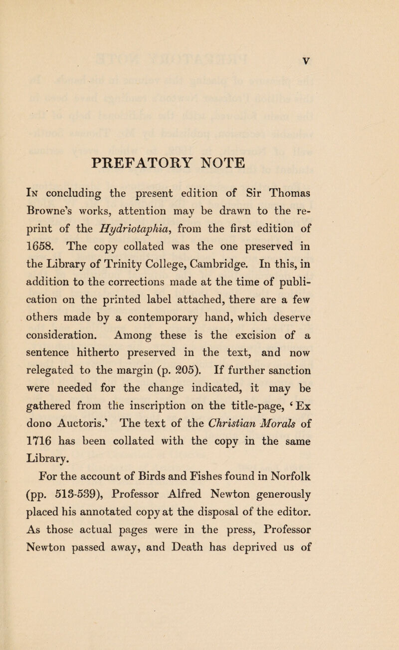 PREFATORY NOTE In concluding the present edition of Sir Thomas Browne’s works, attention may be drawn to the re¬ print of the Hydriotaphia, from the first edition of 1658. The copy collated was the one preserved in the Library of Trinity College, Cambridge. In this, in addition to the corrections made at the time of publi¬ cation on the printed label attached, there are a few others made by a contemporary hand, which deserve consideration. Among these is the excision of a sentence hitherto preserved in the text, and now relegated to the margin (p. 205). If further sanction were needed for the change indicated, it may be gathered from the inscription on the title-page, 4 Ex dono Auctoris.’ The text of the Christian Morals of 1716 has been collated with the copy in the same Library. For the account of Birds and Fishes found in Norfolk (pp. 513-539), Professor Alfred Newton generously placed his annotated copy at the disposal of the editor. As those actual pages were in the press, Professor Newton passed away, and Death has deprived us of