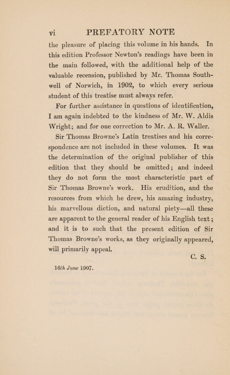 the pleasure of placing this volume in his hands. In this edition Professor Newton’s readings have been in the main followed, with the additional help of the valuable recension, published by Mr. Thomas South- well of Norwich, in 1902, to which every serious student of this treatise must always refer. For further assistance in questions of identification, I am again indebted to the kindness of Mr. W. Aldis Wright; and for one correction to Mr. A. R. Waller. Sir Thomas Browne’s Latin treatises and his corre¬ spondence are not included in these volumes. It was the determination of the original publisher of this edition that they should be omitted; and indeed they do not form the most characteristic part of Sir Thomas Browne’s work. His erudition, and the resources from which he drew, his amazing industry, his marvellous diction, and natural piety—all these are apparent to the general reader of his English text; and it is to such that the present edition of Sir Thomas Browne’s works, as they originally appeared, will primarily appeal. C. S. 16th June 1907.