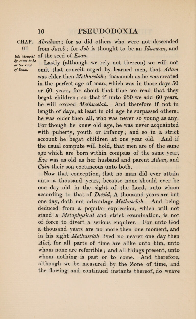 CHAP, Abraham; for so did others who were not descended III from Jacob; for Job is thought to be an Idumean, and Job thought of the seed of Esau. t’o/tfurace* Lastly (although we rely not thereon) we will not o/Esan. omit that conceit urged by learned men, that Adam was elder then Methuselah; inasmuch as he was created in the perfect age of man, which was in those days 50 or 60 years, for about that time we read that they begat children; so that if unto 930 we add 60 years, he will exceed Methuselah. And therefore if not in length of days, at least in old age he surpassed others; he was older then all, who was never so young as any. For though he knew old age, he was never acquainted with puberty, youth or Infancy; and so in a strict account he begat children at one year old. And if the usual compute will hold, that men are of the same age which are born within compass of the same year, Eve was as old as her husband and parent Adam, and Cain their son coetaneous unto both. Now that conception, that no man did ever attain unto a thousand years, because none should ever be one day old in the sight of the Lord, unto whom according to that of David, A thousand years are but one day, doth not advantage Methuselah. And being deduced from a popular expression, which will not stand a Metaphysical and strict examination, is not of force to divert a serious enquirer. For unto God a thousand years are no more then one moment, and in his sight Methuselah lived no nearer one day then Abel, for all parts of time are alike unto him, unto whom none are referrible; and all things present, unto whom nothing is past or to come. And therefore, although we be measured by the Zone of time, and the flowing and continued instants thereof, do weave