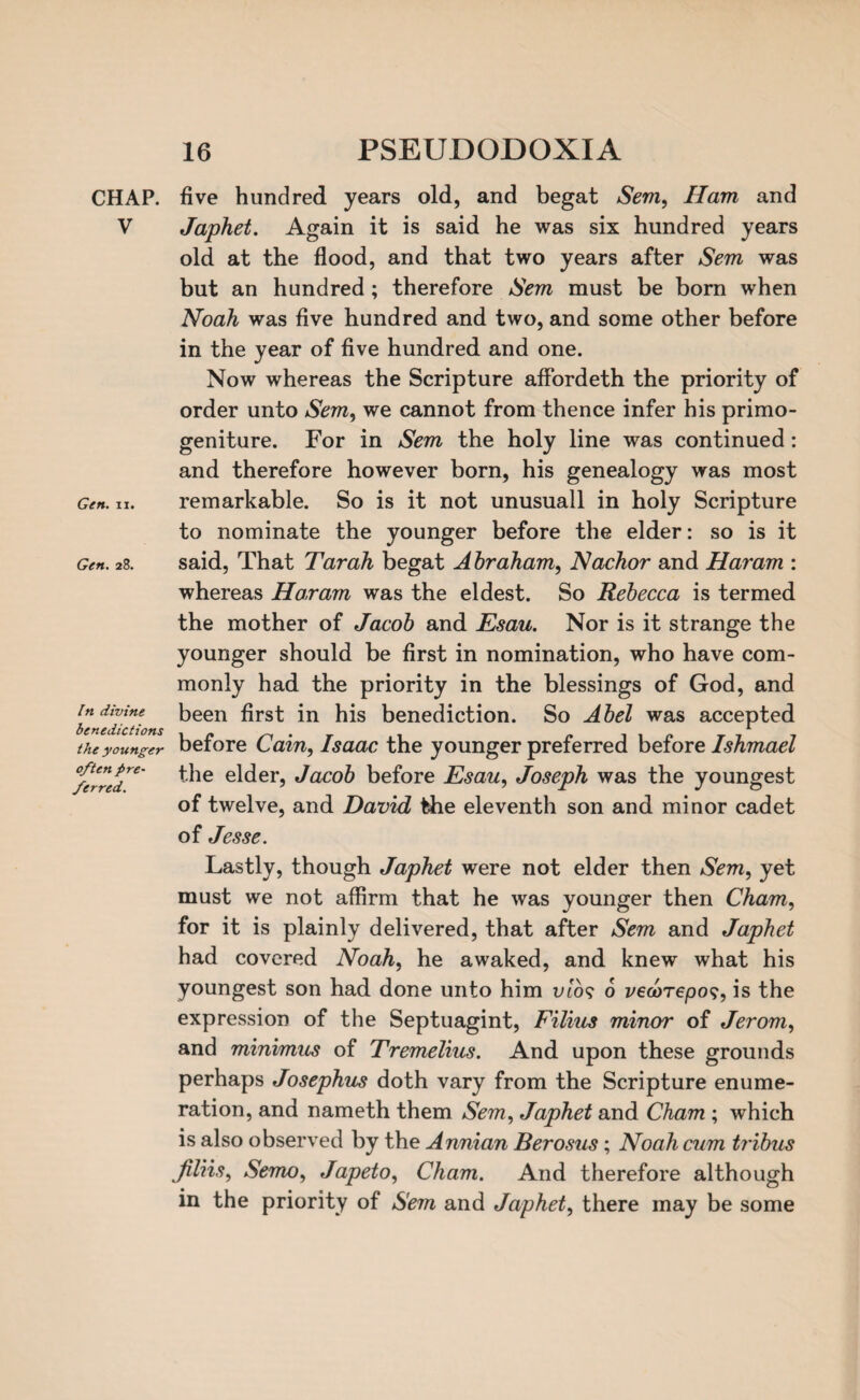 CHAP. V Gen. ii. Gen. 28. In divine benedictions the younger often pre- /erred. five hundred years old, and begat Sem, Ham and Japhet. Again it is said he was six hundred years old at the flood, and that two years after Sem was but an hundred; therefore Sem must be born when Noah was five hundred and two, and some other before in the year of five hundred and one. Now whereas the Scripture affordeth the priority of order unto Sem, we cannot from thence infer his primo¬ geniture. For in Sem the holy line was continued : and therefore however born, his genealogy was most remarkable. So is it not unusuall in holy Scripture to nominate the younger before the elder: so is it said, That Tar ah begat A braham, Nachor and Haram : whereas Haram was the eldest. So Rebecca is termed the mother of Jacob and Esau. Nor is it strange the younger should be first in nomination, who have com¬ monly had the priority in the blessings of God, and been first in his benediction. So Abel was accepted before Cain, Isaac the younger preferred before Ishmael the elder, Jacob before Esau, Joseph was the youngest of twelve, and David the eleventh son and minor cadet of Jesse. Lastly, though Japhet were not elder then Sem, yet must we not affirm that he was younger then Cham, for it is plainly delivered, that after Sem and Japhet had covered Noah, he awaked, and knew what his youngest son had done unto him mo? 6 vewrepos, is the expression of the Septuagint, Filius minor of Jerom, and minimus of Tremelius. And upon these grounds perhaps Josephus doth vary from the Scripture enume¬ ration, and nameth them Sem, Japhet and Cham ; which is also observed by the Annian Berosus; Noah cum tribus jiliis, Semo, Japeto, Cham. And therefore although in the priority of Sem and Japhet, there may be some