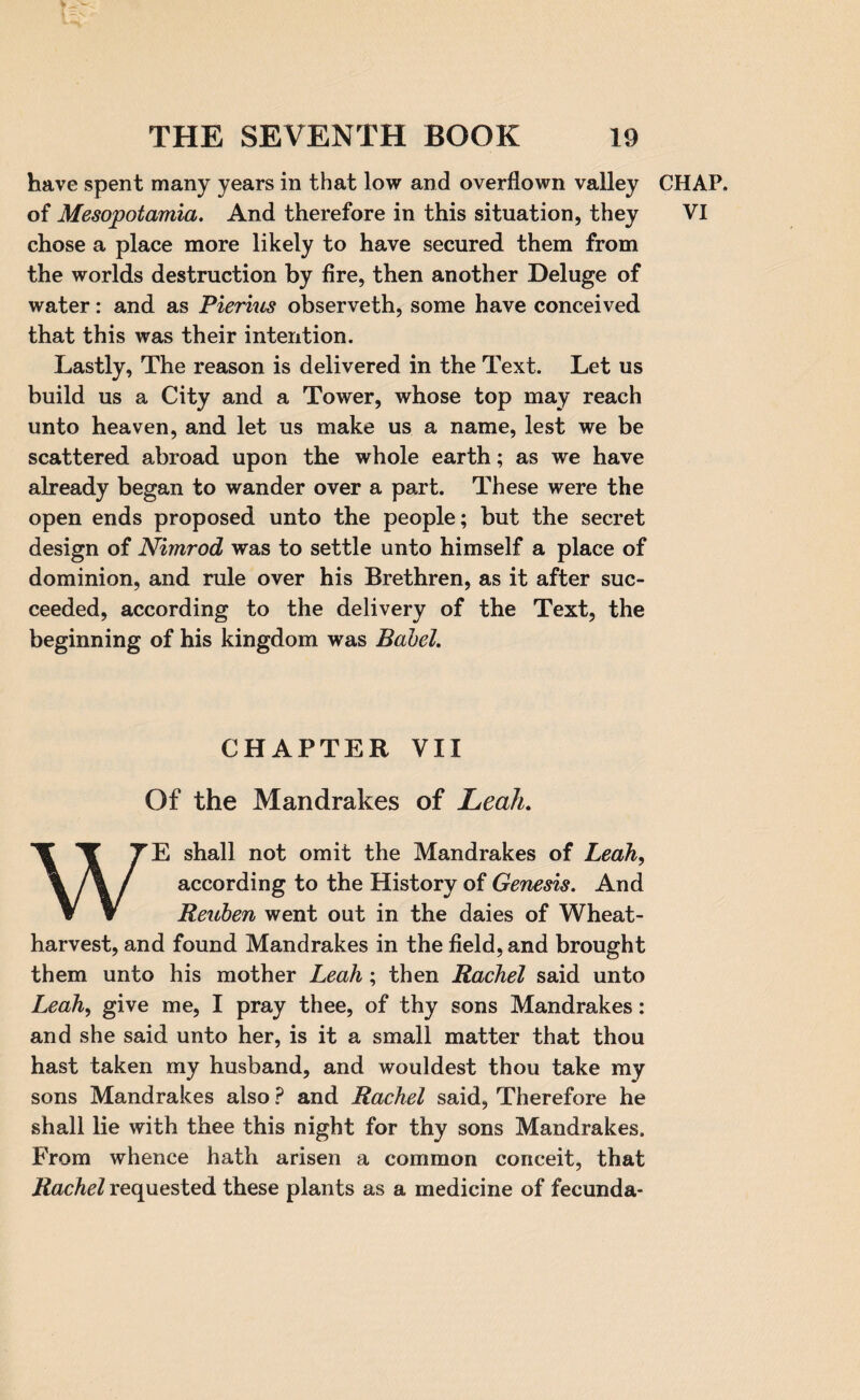 have spent many years in that low and overflown valley of Mesopotamia. And therefore in this situation, they chose a place more likely to have secured them from the worlds destruction by fire, then another Deluge of water: and as Rierius observeth, some have conceived that this was their intention. Lastly, The reason is delivered in the Text. Let us build us a City and a Tower, whose top may reach unto heaven, and let us make us a name, lest we be scattered abroad upon the whole earth; as we have already began to wander over a part. These were the open ends proposed unto the people; but the secret design of Nimrod was to settle unto himself a place of dominion, and rule over his Brethren, as it after suc¬ ceeded, according to the delivery of the Text, the beginning of his kingdom was Babel. CHAPTER VII Of the Mandrakes of Leah. WE shall not omit the Mandrakes of Leah, according to the History of Genesis. And Reuben went out in the daies of Wheat- harvest, and found Mandrakes in the field, and brought them unto his mother Leah; then Rachel said unto Leah, give me, I pray thee, of thy sons Mandrakes: and she said unto her, is it a small matter that thou hast taken my husband, and wouldest thou take my sons Mandrakes also ? and Rachel said, Therefore he shall lie with thee this night for thy sons Mandrakes. From whence hath arisen a common conceit, that Rachel requested these plants as a medicine of fecunda* CHAP. VI