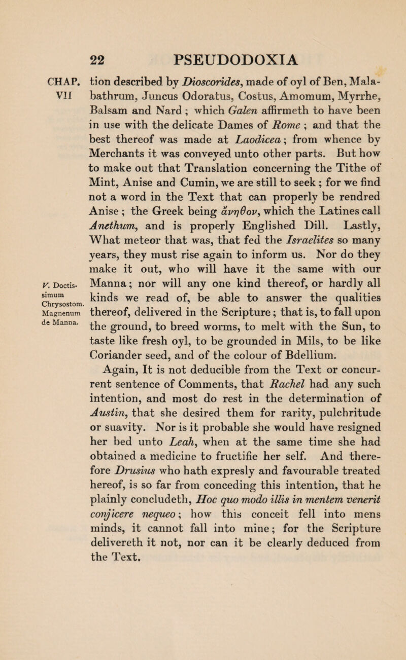 CHAP. VII V. Doctis- simum Chrysostom. Magnenum de Manna. tion described by Dioscorides, made of oyl of Ben, Mala- bathrum, Juncus Odoratus, Costus, Amomum, Myrrhe, Balsam and Nard ; which Galen affirmeth to have been in use with the delicate Dames of Rome ; and that the best thereof was made at Laodicea; from whence by Merchants it was conveyed unto other parts. But how to make out that Translation concerning the Tithe of Mint, Anise and Cumin, we are still to seek ; for we find not a word in the Text that can properly be rendred Anise ; the Greek being avrjOov, which the Latines call Anethum, and is properly Englished Dill. Lastly, What meteor that was, that fed the Israelites so many years, they must rise again to inform us. Nor do they make it out, who will have it the same with our Manna; nor will any one kind thereof, or hardly all kinds we read of, be able to answer the qualities thereof, delivered in the Scripture; that is, to fall upon the ground, to breed worms, to melt with the Sun, to taste like fresh oyl, to be grounded in Mils, to be like Coriander seed, and of the colour of Bdellium. Again, It is not deducible from the Text or concur¬ rent sentence of Comments, that Rachel had any such intention, and most do rest in the determination of Austin, that she desired them for rarity, pulchritude or suavity. Nor is it probable she would have resigned her bed unto Leah, when at the same time she had obtained a medicine to fructifie her self. And there¬ fore Drusius who hath expresly and favourable treated hereof, is so far from conceding this intention, that he plainly concludeth, Hoc quo modo illis in mentem venerit ccmjicere nequeo\ how this conceit fell into mens minds, it cannot fall into mine; for the Scripture delivereth it not, nor can it be clearly deduced from the Text.