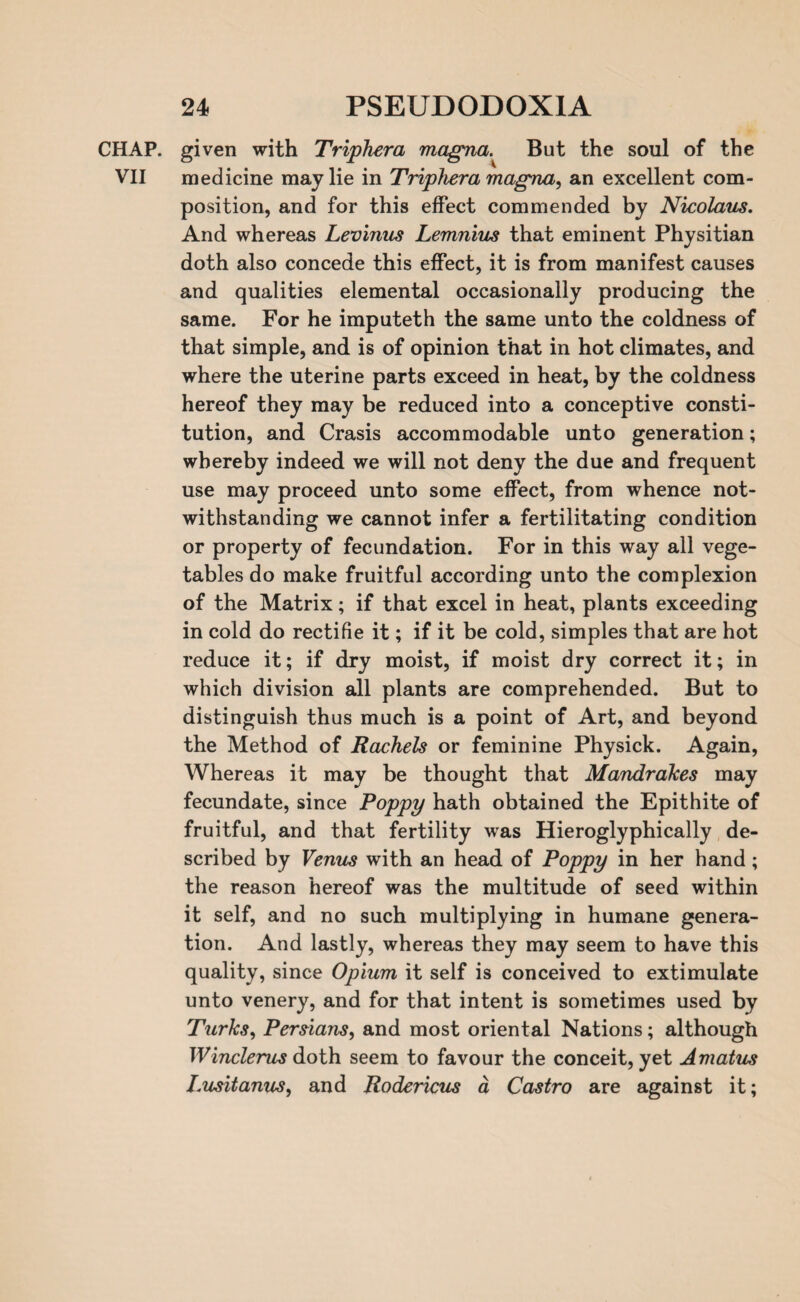 CHAP, given with Triphera magna. But the soul of the VII medicine may lie in Triphera magna, an excellent com¬ position, and for this effect commended by Nicolaus. And whereas Levinus Lemnius that eminent Physitian doth also concede this effect, it is from manifest causes and qualities elemental occasionally producing the same. For he imputeth the same unto the coldness of that simple, and is of opinion that in hot climates, and where the uterine parts exceed in heat, by the coldness hereof they may be reduced into a conceptive consti¬ tution, and Crasis accommodable unto generation; whereby indeed we will not deny the due and frequent use may proceed unto some effect, from whence not¬ withstanding we cannot infer a fertilitating condition or property of fecundation. For in this way all vege¬ tables do make fruitful according unto the complexion of the Matrix; if that excel in heat, plants exceeding in cold do rectifie it; if it be cold, simples that are hot reduce it; if dry moist, if moist dry correct it; in which division all plants are comprehended. But to distinguish thus much is a point of Art, and beyond the Method of Rachels or feminine Physick. Again, Whereas it may be thought that Mandrakes may fecundate, since Poppy hath obtained the Epithite of fruitful, and that fertility was Hieroglyphically de¬ scribed by Venus with an head of Poppy in her hand; the reason hereof was the multitude of seed within it self, and no such multiplying in humane genera¬ tion. And lastly, whereas they may seem to have this quality, since Opium it self is conceived to extimulate unto venery, and for that intent is sometimes used by Turks, Persians, and most oriental Nations; although Winclerus doth seem to favour the conceit, yet Amatus Lusitanus, and Rodericus a Castro are against it;