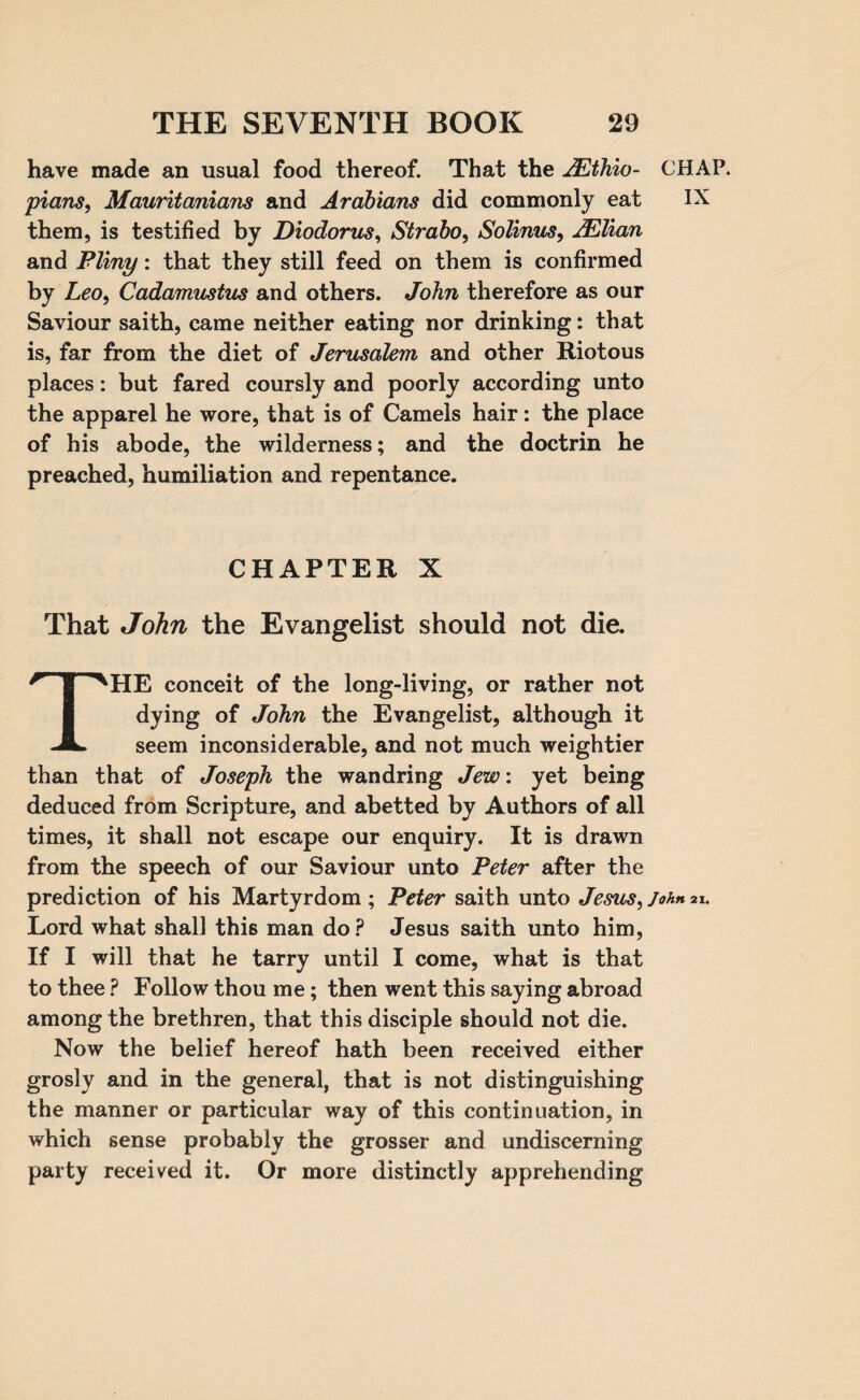 have made an usual food thereof. That the 2Ethio- CHAP. plans, Mauritanians and Arabians did commonly eat IX them, is testified by Diodorus, Strabo, Solinus, JElian and Pliny: that they still feed on them is confirmed by Leo, Cadamustus and others. John therefore as our Saviour saith, came neither eating nor drinking: that is, far from the diet of Jerusalem and other Riotous places: but fared coursly and poorly according unto the apparel he wore, that is of Camels hair: the place of his abode, the wilderness; and the doctrin he preached, humiliation and repentance. CHAPTER X That John the Evangelist should not die. THE conceit of the long-living, or rather not dying of John the Evangelist, although it seem inconsiderable, and not much weightier than that of Joseph the wandring Jew: yet being deduced from Scripture, and abetted by Authors of all times, it shall not escape our enquiry. It is drawn from the speech of our Saviour unto Peter after the prediction of his Martyrdom ; Peter saith unto Jesus, John 21. Lord what shall this man do ? Jesus saith unto him, If I will that he tarry until I come, what is that to thee ? Follow thou me; then went this saying abroad among the brethren, that this disciple should not die. Now the belief hereof hath been received either grosly and in the general, that is not distinguishing the manner or particular way of this continuation, in which sense probably the grosser and undiscerning party received it. Or more distinctly apprehending