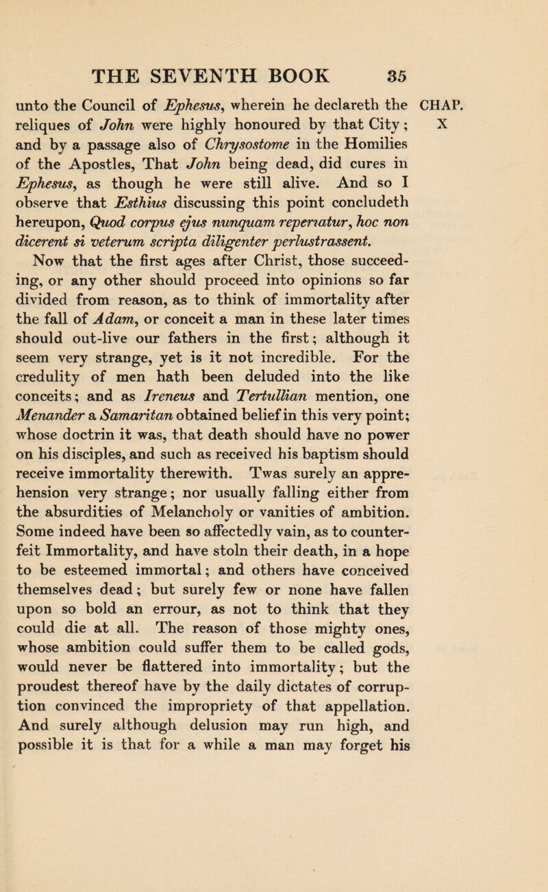 unto the Council of Ephesus, wherein he declareth the CHAP, reliques of John were highly honoured by that City; X and by a passage also of Chrysostome in the Homilies of the Apostles, That John being dead, did cures in Ephesus, as though he were still alive. And so I observe that Esthius discussing this point concludeth hereupon, Quod corpus ejus nunquam repenatur, hoc non dicerent si veterum scripta diligenter perlustrassent. Now that the first ages after Christ, those succeed¬ ing, or any other should proceed into opinions so far divided from reason, as to think of immortality after the fall of Adam, or conceit a man in these later times should out-live our fathers in the first; although it seem very strange, yet is it not incredible. For the credulity of men hath been deluded into the like conceits; and as Ireneus and Tertullian mention, one Menander a Samaritan obtained belief in this very point; whose doctrin it was, that death should have no power on his disciples, and such as received his baptism should receive immortality therewith. Twas surely an appre¬ hension very strange; nor usually falling either from the absurdities of Melancholy or vanities of ambition. Some indeed have been so affectedly vain, as to counter¬ feit Immortality, and have stoln their death, in a hope to be esteemed immortal; and others have conceived themselves dead; but surely few or none have fallen upon so bold an errour, as not to think that they could die at all. The reason of those mighty ones, whose ambition could suffer them to be called gods, would never be flattered into immortality; but the proudest thereof have by the daily dictates of corrup¬ tion convinced the impropriety of that appellation. And surely although delusion may run high, and possible it is that for a while a man may forget his