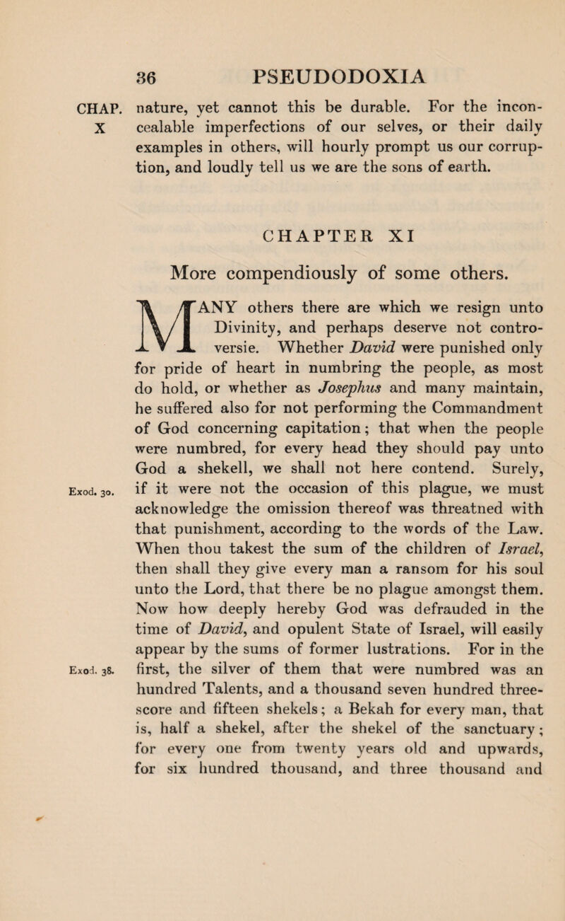 CHAP. X Exod. 30. Exod. 38. nature, yet cannot this be durable. For the incon- cealable imperfections of our selves, or their daily examples in others, will hourly prompt us our corrup¬ tion, and loudly tell us we are the sons of earth. CHAPTER XI More compendiously of some others. ’ANY others there are which we resign unto Divinity, and perhaps deserve not contro¬ versy. Whether David were punished only for pride of heart in numbring the people, as most do hold, or whether as Josephus and many maintain, he suffered also for not performing the Commandment of God concerning capitation; that when the people were numbred, for every head they should pay unto God a shekell, we shall not here contend. Surely, if it were not the occasion of this plague, we must acknowledge the omission thereof was threatned with that punishment, according to the words of the Law. When thou takest the sum of the children of Israel, then shall they give every man a ransom for his soul unto the Lord, that there be no plague amongst them. Now how deeply hereby God was defrauded in the time of David, and opulent State of Israel, will easily appear by the sums of former lustrations. For in the first, the silver of them that were numbred was an hundred Talents, and a thousand seven hundred three¬ score and fifteen shekels; a Bekah for every man, that is, half a shekel, after the shekel of the sanctuary; for every one from twenty years old and upwards, for six hundred thousand, and three thousand and