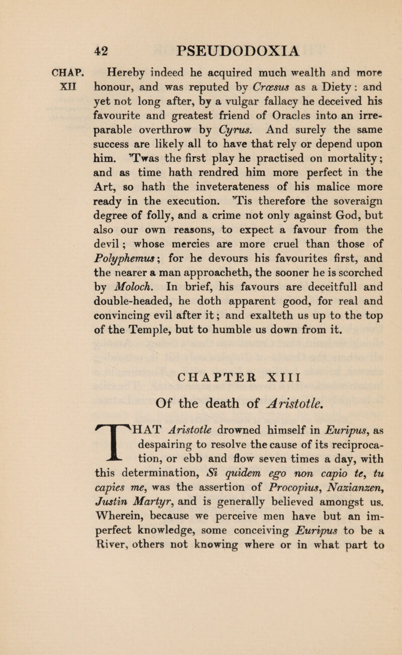 CHAP, Hereby indeed he acquired much wealth and more XII honour, and was reputed by Croesus as a Diety: and yet not long after, by a vulgar fallacy he deceived his favourite and greatest friend of Oracles into an irre¬ parable overthrow by Cyrus. And surely the same success are likely all to have that rely or depend upon him. ’Twas the first play he practised on mortality; and as time hath rendred him more perfect in the Art, so hath the inveterateness of his malice more ready in the execution. ’Tis therefore the soveraign degree of folly, and a crime not only against God, but also our own reasons, to expect a favour from the devil; whose mercies are more cruel than those of Polyphemus; for he devours his favourites first, and the nearer a man approacheth, the sooner he is scorched by Moloch. In brief, his favours are deceit full and double-headed, he doth apparent good, for real and convincing evil after it; and exalteth us up to the top of the Temple, but to humble us down from it. CHAPTER XIII Of the death of Aristotle. THAT Aristotle drowned himself in Euripus, as despairing to resolve the cause of its reciproca¬ tion, or ebb and flow seven times a day, with this determination, Si quidem ego non capio te, tu copies me, was the assertion of Procopius, Nazianzen, Justin Martyr, and is generally believed amongst us. Wherein, because we perceive men have but an im¬ perfect knowledge, some conceiving Euripus to be a River, others not knowing where or in what part to