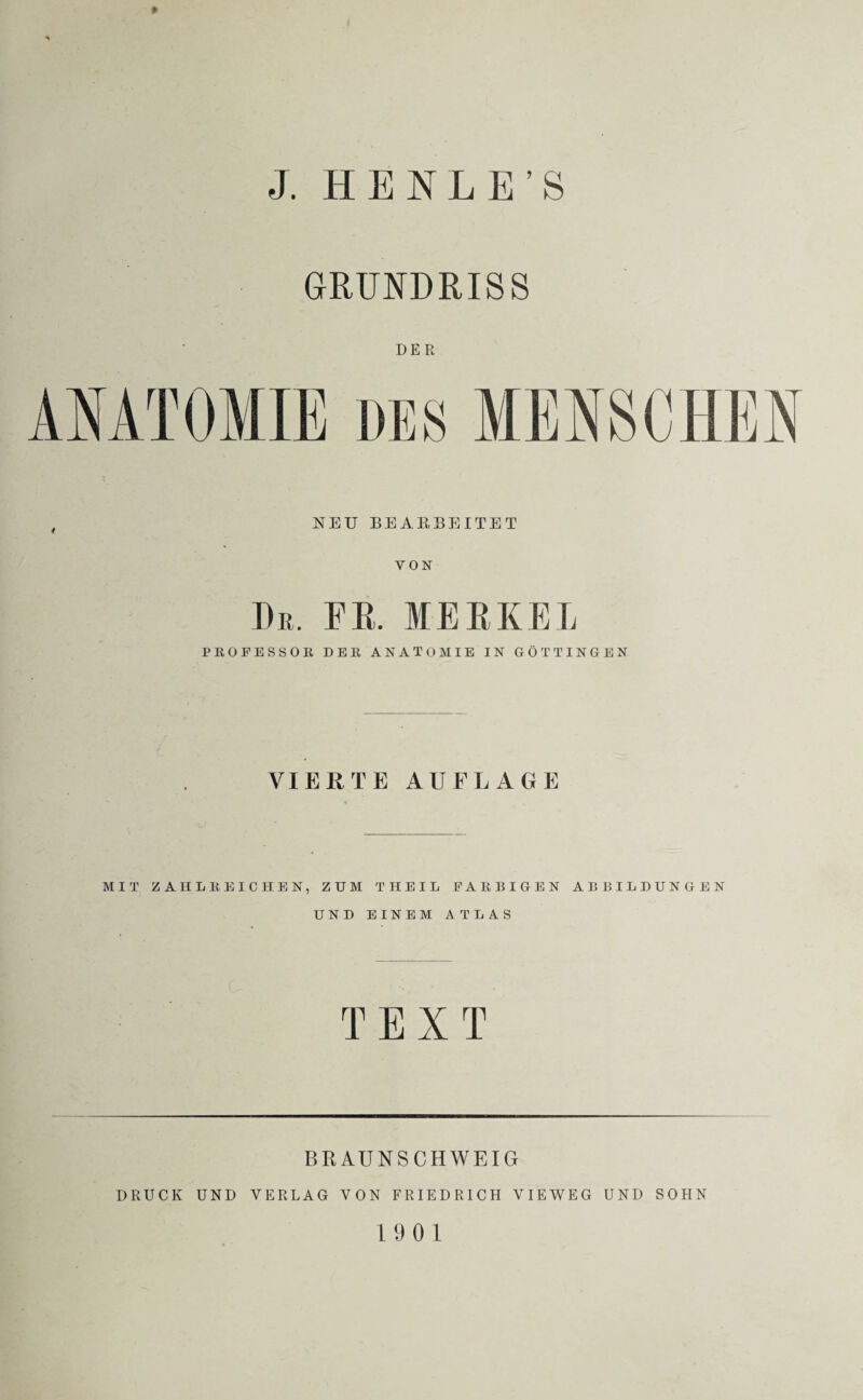 GRUNDRISS ANATOMIE , NEU BEARBEITET VON De. FR. MERKEL PEOFESSOß DER ANATOMIE IN GÖTTINGEN DER VIERTE AUFLAGE MIT ZAHLEEICHEN, ZUM THEIL EAEBIGEN ABBILDUNGEN UND EINEM ATLAS TEXT BRAUNSCHWEIG DRUCK UND VERLAG VON FRIEDRICH VIEWEG UND SOHN 19 01